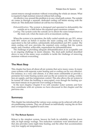 Multiple Zone Air Systems 101
cannot remove enough moisture without overcooling the whole air stream. What
is required is high moisture removal without full cooling.
An effective way around this problem is to use a dual path system. The outside
air comes in through a separate, dedicated cooling coil before mixing with the
return air. This dedicated outdoor air coil has two functions.
Dehumidification: The system is designed and operated to dehumidify the
outside air to a little below the required space-moisture content.
Cooling: The system cools the outside air to about the same temperature as
the main coil, when the main coil is at maximum cooling.
When the system is in operation, the fully cooled outside air, say 20%, mixes
with 80% return air before it reaches the main cooling coil. The mixture is
equivalent to the full airflow, substantially dehumidified and 20% cooled. The
main cooling coil now provides the required extra cooling that the system
needs, and a modest, achievable, requirement for dehumidification.
The challenge of providing adequate dehumidification at an acceptable cost
is an ongoing challenge in moist climates. The dual path method described
above is one of the many ways available to tackle the challenge of removing
moisture without overcooling.
The Next Step
This chapter has been all about all-air systems that serve many zones. In many
cases systems with separate water heating and or cooling can be very effective.
For instance, in a very cold climate, it is often more comfortable to provide a
perimeter hot water heating system and use the air system for cooling, ventila-
tion air supply, and fine temperature control. This also allows the air system to
be turned off when the building is unoccupied, even though the heating sys-
tem must remain on to prevent over-cooling or freezing.
In the next chapter, Chapter 8 we will consider water systems and how
they coordinate with air systems we have discussed in this chapter and the
previous one.
Summary
This chapter has introduced the various ways zoning can be achieved with all-air
air-conditioning systems. They are all based on individually varying the air flow
and/or temperature supplied to each zone.
7.2 The Reheat System
Reheat is the simplest system, known for both its reliability and the down
side, its high energy wastage. Two induction variations were introduced: one
that also provides some night time heating; and the other that accommodates
very low supply-air temperatures.
 