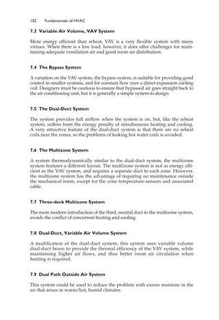 102 Fundamentals of HVAC
7.3 Variable Air Volume, VAV System
More energy efficient than reheat, VAV is a very flexible system with many
virtues. When there is a low load, however, it does offer challenges for main-
taining adequate ventilation air and good room air distribution.
7.4 The Bypass System
A variation on the VAV system, the bypass system, is suitable for providing good
control in smaller systems, and for constant flow over a direct-expansion cooling
coil. Designers must be cautious to ensure that bypassed air goes straight back to
the air conditioning unit, but it is generally a simple system to design.
7.5 The Dual-Duct System
The system provides full airflow when the system is on, but, like the reheat
system, suffers from the energy penalty of simultaneous heating and cooling.
A very attractive feature of the dual-duct system is that there are no reheat
coils near the zones, so the problems of leaking hot water coils is avoided.
7.6 The Multizone System
A system thermodynamically similar to the dual-duct system, the multizone
system features a different layout. The multizone system is not as energy effi-
cient as the VAV system, and requires a separate duct to each zone. However,
the multizone system has the advantage of requiring no maintenance outside
the mechanical room, except for the zone temperature-sensors and associated
cable.
7.7 Three-deck Multizone System
The more modern introduction of the third, neutral duct to the multizone system,
avoids the conflict of concurrent heating and cooling.
7.8 Dual-Duct, Variable Air Volume System
A modification of the dual-duct system, this system uses variable volume
dual-duct boxes to provide the thermal efficiency of the VAV system, while
maintaining higher air flows, and thus better room air circulation when
heating is required.
7.9 Dual Path Outside Air System
This system could be used to reduce the problem with excess moisture in the
air that arises in warm/hot, humid climates.
 