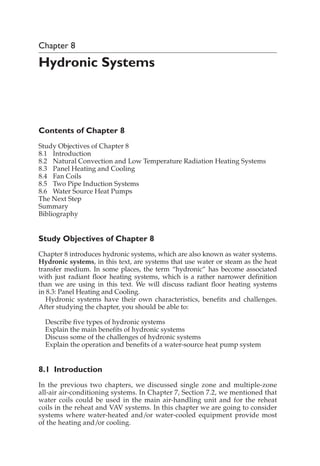 Chapter 8
Hydronic Systems
Contents of Chapter 8
Study Objectives of Chapter 8
8.1 Introduction
8.2 Natural Convection and Low Temperature Radiation Heating Systems
8.3 Panel Heating and Cooling
8.4 Fan Coils
8.5 Two Pipe Induction Systems
8.6 Water Source Heat Pumps
The Next Step
Summary
Bibliography
Study Objectives of Chapter 8
Chapter 8 introduces hydronic systems, which are also known as water systems.
Hydronic systems, in this text, are systems that use water or steam as the heat
transfer medium. In some places, the term “hydronic” has become associated
with just radiant floor heating systems, which is a rather narrower definition
than we are using in this text. We will discuss radiant floor heating systems
in 8.3: Panel Heating and Cooling.
Hydronic systems have their own characteristics, benefits and challenges.
After studying the chapter, you should be able to:
Describe five types of hydronic systems
Explain the main benefits of hydronic systems
Discuss some of the challenges of hydronic systems
Explain the operation and benefits of a water-source heat pump system
8.1 Introduction
In the previous two chapters, we discussed single zone and multiple-zone
all-air air-conditioning systems. In Chapter 7, Section 7.2, we mentioned that
water coils could be used in the main air-handling unit and for the reheat
coils in the reheat and VAV systems. In this chapter we are going to consider
systems where water-heated and/or water-cooled equipment provide most
of the heating and/or cooling.
 