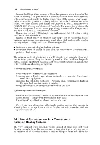 104 Fundamentals of HVAC
In some buildings, these systems will use low-pressure steam instead of hot
water for heating. The performance is generally similar to hot water systems,
with higher outputs due to the higher temperature of the steam. However, con-
trol in these steam systems is generally inferior, due to the fixed temperature of
steam. For steam systems and boilers see Chapters 10 and 27 respectively of
ASHRAE 2000 Systems and Equipment Handbook. The properties of steam, the
theory of two-phase flow and steam pipe sizing, are covered in Chapters 6, 4,
and 35 of ASHRAE 2001 Fundamentals Handbook.
Throughout the rest of this chapter, we will assume that hot water is being
used as the heating medium.
Because of their ability to produce high output on an ‘as-needed basis,’
hydronic systems are most commonly used where high and variable sensible
heating and/or cooling loads occur. These are typically
䊉 Perimeter zones, with high solar heat gains or
䊉 Perimeter areas in cooler to cold climates where there are substantial
perimeter heat losses.
The entrance lobby of a building in a cold climate is an example of an ideal
use for these systems. They are frequently used in office buildings, hospitals,
hotels, schools, apartment buildings and research laboratories in conjunction
with ventilation and cooling air systems.
Hydronic systems advantages:
Noise reduction—Virtually silent operation
Economy, due to limited operational costs—Large amounts of heat from
small local equipment
Economy due to limited first costs—Pipes are small compared to ducts for
the same heat transfer around a building
Energy efficiency—Low energy consumption at low load
Hydronic systems disadvantages:
Ventilation—Provision of outside air for ventilation is either absent or poor
System failure—Danger from freezing and from leaks
Humidity—Control is either absent or generally poor
We will start our discussion with simple heating systems that operate by
allowing heat to escape from a hot surface by natural convection and low
temperature radiation.
8.2 Natural Convection and Low Temperature
Radiation Heating Systems
The very simplest water heating systems consist of pipes with hot water
flowing through them. The output from a bare pipe is generally too low to
be effective, so an extended surface is used to dissipate more heat. There is a
 