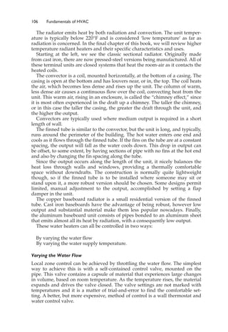 106 Fundamentals of HVAC
The radiator emits heat by both radiation and convection. The unit temper-
ature is typically below 220°F and is considered ‘low temperature’ as far as
radiation is concerned. In the final chapter of this book, we will review higher
temperature radiant heaters and their specific characteristics and uses.
Starting at the left, we see the classic sectional radiator. Originally made
from cast iron, there are now pressed-steel versions being manufactured. All of
these terminal units are closed systems that heat the room-air as it contacts the
heated coils.
The convector is a coil, mounted horizontally, at the bottom of a casing. The
casing is open at the bottom and has louvers near, or in, the top. The coil heats
the air, which becomes less dense and rises up the unit. The column of warm,
less dense air causes a continuous flow over the coil, convecting heat from the
unit. This warm air, rising in an enclosure, is called the “chimney effect,” since
it is most often experienced in the draft up a chimney. The taller the chimney,
or in this case the taller the casing, the greater the draft through the unit, and
the higher the output.
Convectors are typically used where medium output is required in a short
length of wall.
The finned tube is similar to the convector, but the unit is long, and typically,
runs around the perimeter of the building. The hot water enters one end and
cools as it flows through the finned tube. If the fins on the tube are at a constant
spacing, the output will fall as the water cools down. This drop in output can
be offset, to some extent, by having sections of pipe with no fins at the hot end
and also by changing the fin spacing along the tube.
Since the output occurs along the length of the unit, it nicely balances the
heat loss through walls and windows, providing a thermally comfortable
space without downdrafts. The construction is normally quite lightweight
though, so if the finned tube is to be installed where someone may sit or
stand upon it, a more robust version should be chosen. Some designs permit
limited, manual adjustment to the output, accomplished by setting a flap
damper in the unit.
The copper baseboard radiator is a small residential version of the finned
tube. Cast iron baseboards have the advantage of being robust, however low
output and substantial material make them less popular nowadays. Finally,
the aluminum baseboard unit consists of pipes bonded to an aluminum sheet
that emits almost all its heat by radiation, with a consequently low output.
These water heaters can all be controlled in two ways:
By varying the water flow
By varying the water supply temperature.
Varying the Water Flow
Local zone control can be achieved by throttling the water flow. The simplest
way to achieve this is with a self-contained control valve, mounted on the
pipe. This valve contains a capsule of material that experiences large changes
in volume, based on room temperature. As the temperature rises, the material
expands and drives the valve closed. The valve settings are not marked with
temperatures and it is a matter of trial-and-error to find the comfortable set-
ting. A better, but more expensive, method of control is a wall thermostat and
water control valve.
 