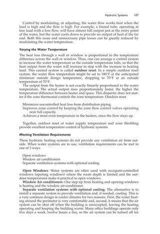 Hydronic Systems 107
Control by modulating, or adjusting, the water flow works best when the
load is high and the flow is high. For example, a finned tube, operating at
low load with a low flow, will have almost full output just at the entry point
of the water, but the water cools down to provide no output of heat at the far
end. Both this issue and unnecessary pipe losses can be greatly reduced by
modulating the water temperature.
Varying the Water Temperature
The heat loss through a wall or window is proportional to the temperature
difference across the wall or window. Thus, one can arrange a control system
to increase the water temperature as the outside temperature falls, so that the
heat output from the water will increase in step with the increase in heating
load. This control system is called outdoor reset. In a simple outdoor reset
system, the water flow temperature might be set to 180°F at the anticipated
minimum outside design temperature, dropping to 70°F at an outside
temperature of 70°F.
The output from the heater is not exactly linearly proportional to the water
temperature. The actual output rises proportionately faster, the higher the
temperature difference between heater and space. This disparity does not mat-
ter if the zone thermostat controls the zone temperature. Outdoor reset
Minimizes uncontrolled heat loss from distribution piping.
Improves zone control by keeping the zone flow control valves operating
near full capacity.
Achieves a more even temperature in the heaters, since the flow stays up.
Together, outdoor reset of water supply temperature and zone throttling
provide excellent temperature control of hydronic systems.
Meeting Ventilation Requirements
These hydronic heating systems do not provide any ventilation air from out-
side. When water systems are in use, ventilation requirements can be met in
one of 3 ways:
Open windows
Window air conditioners
Separate ventilation systems with optional cooling.
Open Windows: Water systems are often used with occupant-controlled
windows (opening windows) where the room depth is limited and the out-
door temperatures make it practical to open windows.
Window Air conditioners: One step up from heating and opening windows
is heating and the window air-conditioner.
Separate ventilation systems with optional cooling: The alternative is to
install a separate system to provide ventilation and, if needed, cooling. This is
a very common design in cooler climates for two reasons. First, the water heat-
ing around the perimeter is very comfortable and, second, it means that the air
system can be shut off when the building is unoccupied, leaving the heating
operating and keeping the building warm. Many office buildings operate only
five days a week, twelve hours a day, so the air system can be turned off for
 