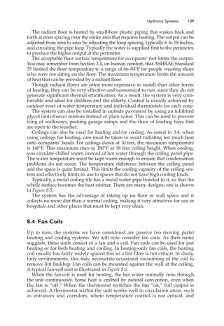 Hydronic Systems 109
The radiant floor is heated by small-bore plastic piping that snakes back and
forth at even spacing over the entire area that requires heating. The output can be
adjusted from area to area by adjusting the loop spacing, typically 6 to 18 inches,
and circuiting the pipe loop. Typically the water is supplied first to the perimeter,
to produce the higher output at the perimeter.
The acceptable floor surface temperature for occupants’ feet limits the output.
You may remember from Section 3.4, on human comfort, that ASHRAE Standard
55 limited the floor temperature to a range of 66–84°F for people wearing shoes
who were not sitting on the floor. The maximum temperature limits the amount
of heat that can be provided by a radiant floor.
Though radiant floors are often more expensive to install than other forms
of heating, they can be very effective and economical to run, since they do not
generate significant thermal stratification. As a result, the system is very com-
fortable and ideal for children and the elderly. Control is usually achieved by
outdoor reset of water temperature and individual thermostats for each zone.
The system can also be installed in outside pavement by using an inhibited
glycol (anti-freeze) mixture instead of plain water. This can be used to prevent
icing of walkways, parking garage ramps and the floor of loading bays that
are open to the weather.
Ceilings can also be used for heating and/or cooling. As noted in 3.4, when
using ceilings for heating, care must be taken to avoid radiating too much heat
onto occupants’ heads. For ceilings down at 10 feet, the maximum temperature
is 140°F. This maximum rises to 180°F at 18 feet ceiling height. When cooling,
you circulate chilled water, instead of hot water through the ceiling panel pipe.
The water temperature must be kept warm enough to ensure that condensation
problems do not occur. The temperature difference between the ceiling panel
and the space is quite limited. This limits the cooling capacity of the ceiling sys-
tem and effectively limits its use to spaces that do not have high cooling loads.
Typically, a metal ceiling tile has a metal water pipe bonded to it, so that the
whole surface becomes the heat emitter. There are many designs; one is shown
in Figure 8.5.
The system has the advantage of taking up no floor or wall space and it
collects no more dirt than a normal ceiling, making it very attractive for use in
hospitals and other places that must be kept very clean.
8.4 Fan Coils
Up to now, the systems we have considered are passive (no moving parts)
heating and cooling systems. We will now consider fan coils. As their name
suggests, these units consist of a fan and a coil. Fan coils can be used for just
heating or for both heating and cooling. In heating-only fan coils, the heating
coil usually has fairly widely spaced fins so a lint filter is not critical. In dusty,
linty environments, this may necessitate occasional vacuuming of the coil to
remove lint buildup. Fan coils can be mounted against the wall at the ceiling.
A typical fan-coil unit is illustrated in Figure 8.6.
When the fan-coil is used for heating, the hot water normally runs through
the unit continuously. Some heat is emitted by natural convention, even when
the fan is “off.” When the thermostat switches the fan “on,” full output is
achieved. A thermostat within the unit works well in circulation areas, such
as entrances and corridors, where temperature control is not critical, and
 
