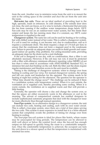 Hydronic Systems 111
from the unit. Another way to minimize noise from the unit is to mount the
unit in the ceiling space in the corridor and duct the air from the unit into
the room.
Hot-water fan coils. These are an ideal method of providing heat to the
high, sporadic, loads in entrances. In cold climates, if the outside door does
not close, the unit can freeze, so it is wise to include a thermostat that prevents
the fan from running if the outflow water temperature drops below 120°F.
Fan-coils may be run on an outdoor-reset water system, but this limits their
output and keeps the fan running more than if a constant, say 180°F, water
temperature is supplied to the unit.
Changeover system. The same fan coil can be used for heating or for cooling,
but with chilled water instead of hot water. This is called a changeover system.
If a coil is used for cooling, it can become wet, due to condensation, and so it
requires a condensate drain. The drain requires a slope of 1/8 inch per foot, to
ensure that the condensate does not form a stagnant pool in the condensate
pan. Failure to provide an adequate slope can result in mold growth and conse-
quent indoor air quality, IAQ, problems. For ceiling-mounted units, providing
an adequate slope for the drain can be a real challenge.
If the coil is designed to run dry, with no condensation, then a filter is not
absolutely necessary. However, if the coil may run wet, it must be protected
with a filter with efficiency minimum efficiency reporting value (MERV) of not
less than 6 when rated in accordance with ANSI/
ASHRAE Standard 52.2, to
minimize lint and dust buildup on the coil. Both the filter and the drain require
regular maintenance and therefore access to the unit must be available.
Timing is the challenge of changeover systems: when to change over from
heating to cooling and vice versa. For manual changeover systems, the spring
and fall can create real headaches for the operator. The system needs to be
heating at night but cooling for the afternoon. The question for the operator is
“What time should the change occur?” The challenge can be reduced if there
is a ventilation system with temperature control. When it is cool outside, the
ventilation air is supplied cool, thereby providing some cooling. When it is
warm outside, the ventilation air is supplied warm and that will provide a
little heating.
Generally, the operator will choose a day and change the system over, so
that the spaces are either excessively warm in the afternoon or cool in the
morning. The advent of computerized controls has enabled designers to
include sophisticated automatic programs that deal with the changeover issue
far more effectively than through manual operation.
Four-Pipe system: As an alternative design to a changeover system, the unit
can include two coils, heating and cooling, each with its own water circuit.
This is called a four-pipe system, since there are a total of four pipes serving
the two coils. This system is more expensive to install but it is a more efficient
system that completely avoids the problem of timing for change over from
heating to cooling.
The four-pipe fan-coil system is ideal for places like hotels, where rooms
may be unoccupied for long periods. The temperature can be allowed to
drift well above or below the comfort level, since the fan-coil has enough
output on full-speed to quickly bring the room to a comfortable tempera-
ture. Once the comfortable temperature is achieved, the occupant can turn
the unit down to a slower speed so that the temperature is maintained with
minimal fan noise.
 