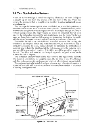 112 Fundamentals of HVAC
8.5 Two Pipe Induction Systems
When air moves through a space with speed, additional air from the space
is caught up in the flow, and moves with the flow of the air. When this
occurs, the room air that is caught up in the flow is called entrained air, or
secondary air.
The two-pipe induction system uses ventilation air at medium pressure to
entrain room air across a coil that either heats or cools. The ventilation-air, called
primary air, is supplied at medium pressure and discharged through an array of
vertical-facing nozzles. The high-velocity air causes an entrained flow of room
air over the coil and up through the unit, to discharge into the room. The flow of
room air through the unit has little energy, so obstructing the inlet or the outlet
with furniture, books etc. can seriously reduce the performance of the unit.
The coil in the induction unit is heated or cooled by water. For cooling, the
coil should be designed to run dry, but it may run wet, so a condensate tray is
normally necessary. In a hot, humid climate, to minimize the infiltration of
moist air and reduce the likelihood of the coil running wet, the building pres-
sure should be maintained positive. A lint filter should be provided to protect
the coil. This filter will need to be changed regularly, so good access to the
front of the unit is required.
The induction unit produces some noise due to the high nozzle velocity.
This makes it less suitable for sleeping areas. The air noise is tone-free, though,
and thus not annoying in most occupied spaces if silence is not a prerequisite.
The units are typically installed under a window, and when the air system is
turned off the unit will provide some heat by natural convection, if hot water
is flowing through the coil.
Figure 8.7 Induction Unit
 