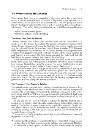 Hydronic Systems 113
8.6 Water Source Heat Pumps
Water source heat pumps are reversible refrigeration units. The refrigeration
circuit is the one we considered in Chapter 6, Figure 6-6 except that one coil is
water cooled/heated instead of air cooled/heated. The heat pump can either
transfer heat from water into the zone or extract heat from the zone and reject
it into water. This ability finds two particular uses in building air conditioning:
The use of heat from the ground
The transfer of heat around a building.
The Use of Heat from the Ground
There is a steady flow of heat from the core of the earth to the surface. As a
result, a few feet below the surface, the ground temperature remains fairly
steady. In cool climates, well below the frost line, this ground heat temperature
may be only 40°F, but in the southern United States it reaches 70°F. This con-
stant temperature can be utilized in two ways. Where there is groundwater
available, two, properly distanced, wells can be dug and the water pumped up
and through a heat pump. The heat pump can cool the water and heat the
building or, in reverse, heat the water and cool the building.
Where the water is too corrosive to use, or not available, water filled coils of
plastic pipe can be laid in the ground in horizontal or vertical arrays to absorb
heat from, or dissipate heat into, the ground. This use of heat from the ground
by a heat pump is commonly called a “ground-source heat pump.”
The ground-source heat pump provides relatively economical heating or
cooling using electricity. The ground-source heat pump has a much higher
cooling efficiency than an air-cooler air-conditioning unit, making it very
attractive in areas where the summer electricity price is very high or supply
capacity is limited. In places where other fuels for heating are expensive, the
ground-source heat pump can be very attractive.
The Transfer of Heat Around a Building
The second use of heat pumps in building air conditioning is the water loop
heat pump system. Here each zone is provided with one or more, heat pumps,
connected to a water pipe loop around the building, see Figure 8.9. The water
is circulated at 60°F to 90°F and the pipe is normally not insulated. Each zone
heat pump uses the water to provide heating or cooling as required by that
zone.
As you can see in Figure 8.8, there is a boiler to provide heating and a
cooling tower to reject heat when the building has a net need for heating or
cooling. The boiler, or tower, is used when required to maintain the circula-
tion water within the set temperature limits. The system provides local
heating or cooling at any time and each heat pump can be scheduled and
controlled independently.
The question is: “why would anyone design a system that required so much
equipment in a building?”
䊉 In many buildings there are significant interior spaces that always require
cooling, due to the heat from occupants, lighting, and equipment. This heat
is put into the water loop and can then be used in exterior zones for heating.
 