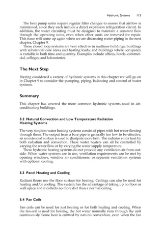 Hydronic Systems 115
The heat pump units require regular filter changes to ensure that airflow is
maintained, since they each include a direct expansion refrigeration circuit. In
addition, the water circuiting must be designed to maintain a constant flow
through the operating units, even when other units are removed for repair.
This issue will come up again when we are discussing water piping in the next
chapter, Chapter 9.
These closed loop systems are very effective in multiuse buildings, buildings
with substantial core areas and heating loads, and buildings where occupancy
is variable in both time and quantity. Examples include offices, hotels, commer-
cial, colleges, and laboratories.
The Next Step
Having considered a variety of hydronic systems in this chapter we will go on
in Chapter 9 to consider the pumping, piping, balancing and control of water
systems.
Summary
This chapter has covered the more common hydronic systems used in air-
conditioning buildings.
8.2 Natural Convection and Low Temperature Radiation
Heating Systems
The very simplest water heating systems consist of pipes with hot water flowing
through them. The output from a bare pipe is generally too low to be effective,
so an extended surface is used to dissipate more heat. The radiator emits heat by
both radiation and convection. These water heaters can all be controlled by
varying the water flow or by varying the water supply temperature.
These hydronic heating systems do not provide any ventilation air from out-
side. When water systems are in use, ventilation requirements can be met by
opening windows, window air conditioners, or separate ventilation systems
with optional cooling.
8.3 Panel Heating and Cooling
Radiant floors use the floor surface for heating. Ceilings can also be used for
heating and/or cooling. The system has the advantage of taking up no floor or
wall space and it collects no more dirt than a normal ceiling.
8.4 Fan Coils
Fan coils can be used for just heating or for both heating and cooling. When
the fan-coil is used for heating, the hot water normally runs through the unit
continuously. Some heat is emitted by natural convention, even when the fan
 