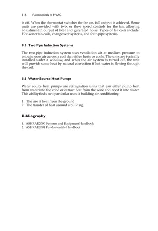 116 Fundamentals of HVAC
is off. When the thermostat switches the fan on, full output is achieved. Some
units are provided with two, or three speed controls for the fan, allowing
adjustment in output of heat and generated noise. Types of fan coils include:
Hot-water fan coils, changeover systems, and four-pipe systems.
8.5 Two Pipe Induction Systems
The two-pipe induction system uses ventilation air at medium pressure to
entrain room air across a coil that either heats or cools. The units are typically
installed under a window, and when the air system is turned off, the unit
will provide some heat by natural convection if hot water is flowing through
the coil.
8.6 Water Source Heat Pumps
Water source heat pumps are refrigeration units that can either pump heat
from water into the zone or extract heat from the zone and reject it into water.
This ability finds two particular uses in building air conditioning:
1. The use of heat from the ground
2. The transfer of heat around a building.
Bibliography
1. ASHRAE 2000 Systems and Equipment Handbook
2. ASHRAE 2001 Fundamentals Handbook
 