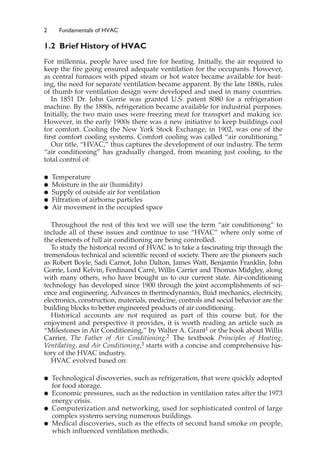 2 Fundamentals of HVAC
1.2 Brief History of HVAC
For millennia, people have used fire for heating. Initially, the air required to
keep the fire going ensured adequate ventilation for the occupants. However,
as central furnaces with piped steam or hot water became available for heat-
ing, the need for separate ventilation became apparent. By the late 1880s, rules
of thumb for ventilation design were developed and used in many countries.
In 1851 Dr. John Gorrie was granted U.S. patent 8080 for a refrigeration
machine. By the 1880s, refrigeration became available for industrial purposes.
Initially, the two main uses were freezing meat for transport and making ice.
However, in the early 1900s there was a new initiative to keep buildings cool
for comfort. Cooling the New York Stock Exchange, in 1902, was one of the
first comfort cooling systems. Comfort cooling was called “air conditioning.”
Our title, “HVAC,” thus captures the development of our industry. The term
“air conditioning” has gradually changed, from meaning just cooling, to the
total control of:
䊉 Temperature
䊉 Moisture in the air (humidity)
䊉 Supply of outside air for ventilation
䊉 Filtration of airborne particles
䊉 Air movement in the occupied space
Throughout the rest of this text we will use the term “air conditioning” to
include all of these issues and continue to use “HVAC” where only some of
the elements of full air conditioning are being controlled.
To study the historical record of HVAC is to take a fascinating trip through the
tremendous technical and scientific record of society. There are the pioneers such
as Robert Boyle, Sadi Carnot, John Dalton, James Watt, Benjamin Franklin, John
Gorrie, Lord Kelvin, Ferdinand Carré, Willis Carrier and Thomas Midgley, along
with many others, who have brought us to our current state. Air-conditioning
technology has developed since 1900 through the joint accomplishments of sci-
ence and engineering. Advances in thermodynamics, fluid mechanics, electricity,
electronics, construction, materials, medicine, controls and social behavior are the
building blocks to better engineered products of air conditioning.
Historical accounts are not required as part of this course but, for the
enjoyment and perspective it provides, it is worth reading an article such as
“Milestones in Air Conditioning,” by Walter A. Grant1 or the book about Willis
Carrier, The Father of Air Conditioning.2 The textbook Principles of Heating,
Ventilating, and Air Conditioning,3 starts with a concise and comprehensive his-
tory of the HVAC industry.
HVAC evolved based on:
䊉 Technological discoveries, such as refrigeration, that were quickly adopted
for food storage.
䊉 Economic pressures, such as the reduction in ventilation rates after the 1973
energy crisis.
䊉 Computerization and networking, used for sophisticated control of large
complex systems serving numerous buildings.
䊉 Medical discoveries, such as the effects of second hand smoke on people,
which influenced ventilation methods.
 