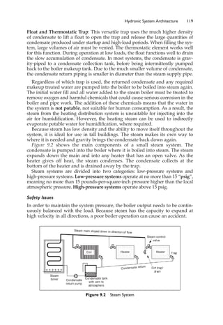Float and Thermostatic Trap: This versatile trap uses the much higher density
of condensate to lift a float to open the trap and release the large quantities of
condensate produced under startup and high-load periods. When filling the sys-
tem, large volumes of air must be vented. The thermostatic element works well
for this function. During operation at low loads, the float functions well to drain
the slow accumulation of condensate. In most systems, the condensate is grav-
ity-piped to a condensate collection tank, before being intermittently pumped
back to the boiler makeup tank. Due to the much smaller volume of condensate,
the condensate return piping is smaller in diameter than the steam supply pipe.
Regardless of which trap is used, the returned condensate and any required
makeup treated water are pumped into the boiler to be boiled into steam again.
The initial water fill and all water added to the steam boiler must be treated to
remove oxygen and harmful chemicals that could cause serious corrosion in the
boiler and pipe work. The addition of these chemicals means that the water in
the system is not potable, not suitable for human consumption. As a result, the
steam from the heating distribution system is unsuitable for injecting into the
air for humidification. However, the heating steam can be used to indirectly
evaporate potable water for humidification, where required.
Because steam has low density and the ability to move itself throughout the
system, it is ideal for use in tall buildings. The steam makes its own way to
where it is needed and gravity brings the condensate back down again.
Figure 9.2 shows the main components of a small steam system. The
condensate is pumped into the boiler where it is boiled into steam. The steam
expands down the main and into any heater that has an open valve. As the
heater gives off heat, the steam condenses. The condensate collects at the
bottom of the heater and is drained away by the trap.
Steam systems are divided into two categories: low-pressure systems and
high-pressure systems. Low-pressure systems operate at no more than 15 “psig”,
meaning no more than 15 pounds-per-square-inch pressure higher than the local
atmospheric pressure. High-pressure systems operate above 15 psig.
Safety Issues
In order to maintain the system pressure, the boiler output needs to be contin-
uously balanced with the load. Because steam has the capacity to expand at
high velocity in all directions, a poor boiler operation can cause an accident.
Hydronic System Architecture 119
Figure 9.2 Steam System
 