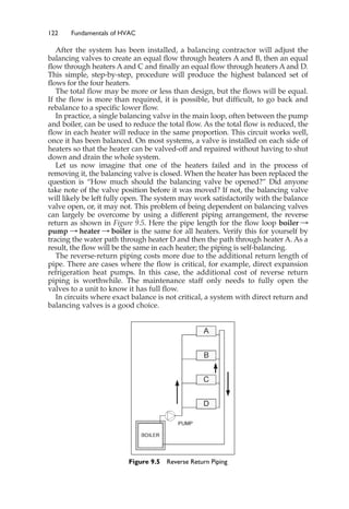 122 Fundamentals of HVAC
After the system has been installed, a balancing contractor will adjust the
balancing valves to create an equal flow through heaters A and B, then an equal
flow through heaters A and C and finally an equal flow through heaters A and D.
This simple, step-by-step, procedure will produce the highest balanced set of
flows for the four heaters.
The total flow may be more or less than design, but the flows will be equal.
If the flow is more than required, it is possible, but difficult, to go back and
rebalance to a specific lower flow.
In practice, a single balancing valve in the main loop, often between the pump
and boiler, can be used to reduce the total flow. As the total flow is reduced, the
flow in each heater will reduce in the same proportion. This circuit works well,
once it has been balanced. On most systems, a valve is installed on each side of
heaters so that the heater can be valved-off and repaired without having to shut
down and drain the whole system.
Let us now imagine that one of the heaters failed and in the process of
removing it, the balancing valve is closed. When the heater has been replaced the
question is “How much should the balancing valve be opened?” Did anyone
take note of the valve position before it was moved? If not, the balancing valve
will likely be left fully open. The system may work satisfactorily with the balance
valve open, or, it may not. This problem of being dependent on balancing valves
can largely be overcome by using a different piping arrangement, the reverse
return as shown in Figure 9.5. Here the pipe length for the flow loop boiler :
pump : heater : boiler is the same for all heaters. Verify this for yourself by
tracing the water path through heater D and then the path through heater A. As a
result, the flow will be the same in each heater; the piping is self-balancing.
The reverse-return piping costs more due to the additional return length of
pipe. There are cases where the flow is critical, for example, direct expansion
refrigeration heat pumps. In this case, the additional cost of reverse return
piping is worthwhile. The maintenance staff only needs to fully open the
valves to a unit to know it has full flow.
In circuits where exact balance is not critical, a system with direct return and
balancing valves is a good choice.
Figure 9.5 Reverse Return Piping
 