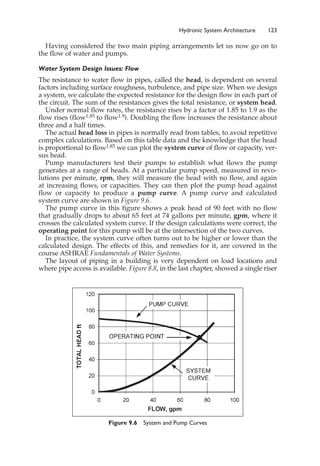 Having considered the two main piping arrangements let us now go on to
the flow of water and pumps.
Water System Design Issues: Flow
The resistance to water flow in pipes, called the head, is dependent on several
factors including surface roughness, turbulence, and pipe size. When we design
a system, we calculate the expected resistance for the design flow in each part of
the circuit. The sum of the resistances gives the total resistance, or system head.
Under normal flow rates, the resistance rises by a factor of 1.85 to 1.9 as the
flow rises (flow1.85 to flow1.9). Doubling the flow increases the resistance about
three and a half times.
The actual head loss in pipes is normally read from tables, to avoid repetitive
complex calculations. Based on this table data and the knowledge that the head
is proportional to flow1.85 we can plot the system curve of flow or capacity, ver-
sus head.
Pump manufacturers test their pumps to establish what flows the pump
generates at a range of heads. At a particular pump speed, measured in revo-
lutions per minute, rpm, they will measure the head with no flow, and again
at increasing flows, or capacities. They can then plot the pump head against
flow or capacity to produce a pump curve. A pump curve and calculated
system curve are shown in Figure 9.6.
The pump curve in this figure shows a peak head of 90 feet with no flow
that gradually drops to about 65 feet at 74 gallons per minute, gpm, where it
crosses the calculated system curve. If the design calculations were correct, the
operating point for this pump will be at the intersection of the two curves.
In practice, the system curve often turns out to be higher or lower than the
calculated design. The effects of this, and remedies for it, are covered in the
course ASHRAE Fundamentals of Water Systems.
The layout of piping in a building is very dependent on load locations and
where pipe access is available. Figure 8.8, in the last chapter, showed a single riser
Hydronic System Architecture 123
Figure 9.6 System and Pump Curves
 