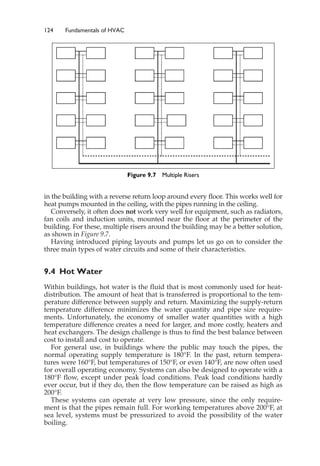 124 Fundamentals of HVAC
in the building with a reverse return loop around every floor. This works well for
heat pumps mounted in the ceiling, with the pipes running in the ceiling.
Conversely, it often does not work very well for equipment, such as radiators,
fan coils and induction units, mounted near the floor at the perimeter of the
building. For these, multiple risers around the building may be a better solution,
as shown in Figure 9.7.
Having introduced piping layouts and pumps let us go on to consider the
three main types of water circuits and some of their characteristics.
9.4 Hot Water
Within buildings, hot water is the fluid that is most commonly used for heat-
distribution. The amount of heat that is transferred is proportional to the tem-
perature difference between supply and return. Maximizing the supply-return
temperature difference minimizes the water quantity and pipe size require-
ments. Unfortunately, the economy of smaller water quantities with a high
temperature difference creates a need for larger, and more costly, heaters and
heat exchangers. The design challenge is thus to find the best balance between
cost to install and cost to operate.
For general use, in buildings where the public may touch the pipes, the
normal operating supply temperature is 180°F. In the past, return tempera-
tures were 160°F, but temperatures of 150°F, or even 140°F, are now often used
for overall operating economy. Systems can also be designed to operate with a
180°F flow, except under peak load conditions. Peak load conditions hardly
ever occur, but if they do, then the flow temperature can be raised as high as
200°F.
These systems can operate at very low pressure, since the only require-
ment is that the pipes remain full. For working temperatures above 200°F, at
sea level, systems must be pressurized to avoid the possibility of the water
boiling.
Figure 9.7 Multiple Risers
 