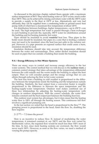 As discussed in the previous chapter, radiant floors operate with a maximum
surface temperature of 84°F. They need heating water at 120°F or less, much cooler
than 180°F. This can be achieved by mixing cool return water with the 180°F water
to provide a supply to the floor at 120°F or less. Alternatively, and very fuel
efficiently, they can be supplied from a condensing boiler or ground source heat
pump, both of which have a maximum flow temperature of about 120°F.
For distribution between buildings, higher temperatures—up to 450°F—can
be used. The high temperature hot water is passed through a heat exchanger
in each building to provide the, typically, 180°F water for distribution around
the building and for heating domestic hot water.
Pipes should be insulated to avoid wasteful heat loss. Thus pipes in the
boiler room should be insulated, but pipes in a zone that is feeding a radiator
may not need to be insulated, since the heat loss just adds to the radiator out-
put. However, if a pipe presents an exposed surface that could cause a burn,
insulation should be used.
Insulation thickness should take into account the temperature difference
between the water and surroundings. Thus, rather thicker insulation should
be used on pipes that run outside a building than inside the building.
9.4.1 Energy Efficiency in Hot Water Systems
There are many ways to control and increase energy efficiency in the hot
water systems. The control method that we will discuss is the outdoor reset, a
common control strategy that takes advantage of the temperature differential
between the cold outside and the warm inside the building to adjust the heat
output. Then we will consider pumps and the energy savings that we can
obtain through reducing the flow in hot water systems:
The heat loss from a building in cold weather is proportional to the differ-
ence between the temperature inside the building and the temperature outside
the building. Similarly, the heat output from a convection heater is roughly
proportional to the difference in between the space temperature and the
heating-supply-water temperature. Outdoor reset makes combined use of
these two relationships by adjusting the heating-water temperature with
changes in outdoor temperature. With the correct schedule, the water flow
remains constant and the heat output just balances the building heat loss.
This outdoor reset system has advantages, but it does mean that the heating
water flow is 100% all through the heating season. This continuous full flow
involves a significant pumping cost.
In the last section we noted that the head is proportional to the flow1.85. The
pumping power is proportional to the head, times the flow. So, doubling the
flow requires
2 ( 21.85) ⫽ 7.2 times the power!
Here is an incentive to reduce flow. If, instead of modulating the water
temperature, it remained constant at, say 180°F, and the flow was varied by
thermostatic valves, the required flow would be much less than 100% most of
the time. In fact, since most heating systems are oversized, the flow would
never reach 100%. However, as soon as the flow varies, we need a method of
varying the pump capacity.
Hydronic System Architecture 125
 