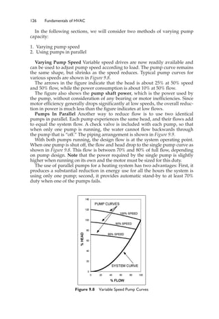 126 Fundamentals of HVAC
In the following sections, we will consider two methods of varying pump
capacity:
1. Varying pump speed
2. Using pumps in parallel
Varying Pump Speed Variable speed drives are now readily available and
can be used to adjust pump speed according to load. The pump curve remains
the same shape, but shrinks as the speed reduces. Typical pump curves for
various speeds are shown in Figure 9.8.
The arrows in the figure indicate that the head is about 25% at 50% speed
and 50% flow, while the power consumption is about 10% at 50% flow.
The figure also shows the pump shaft power, which is the power used by
the pump, without consideration of any bearing or motor inefficiencies. Since
motor efficiency generally drops significantly at low speeds, the overall reduc-
tion in power is much less than the figure indicates at low flows.
Pumps In Parallel Another way to reduce flow is to use two identical
pumps in parallel. Each pump experiences the same head, and their flows add
to equal the system flow. A check valve is included with each pump, so that
when only one pump is running, the water cannot flow backwards through
the pump that is “off.” The piping arrangement is shown in Figure 9.9.
With both pumps running, the design flow is at the system operating point.
When one pump is shut off, the flow and head drop to the single pump curve as
shown in Figure 9.8. This flow is between 70% and 80% of full flow, depending
on pump design. Note that the power required by the single pump is slightly
higher when running on its own and the motor must be sized for this duty.
The use of parallel pumps for a heating system has two advantages: First, it
produces a substantial reduction in energy use for all the hours the system is
using only one pump; second, it provides automatic stand-by to at least 70%
duty when one of the pumps fails.
Figure 9.8 Variable Speed Pump Curves
 