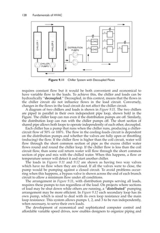 128 Fundamentals of HVAC
requires constant flow but it would be both convenient and economical to
have variable flow to the loads. To achieve this, the chiller and loads can be
hydraulically “decoupled.” Decoupled, in this context, means that the flows in
the chiller circuit do not influence flows in the load circuit. Conversely,
changes in the flows in the load circuit do not affect the chiller circuit.
A diagram of two chillers and loads is shown in Figure 9.11. The two chillers
are piped in parallel in their own independent pipe loop, shown bold in the
Figure. The chiller loop can run even if the distribution pumps are off. Similarly,
the distribution loop can run with the chiller pumps off. The short section of
shared pipe allows both loops to operate independently of each other, decoupled.
Each chiller has a pump that runs when the chiller runs, producing a chiller-
circuit flow of 50% or 100%. The flow in the cooling-loads circuit is dependent
on the distribution pumps and whether the valves are fully open or throttling
(reducing) the flow. If the chiller flow is higher than the coil circuit, water will
flow through the short common section of pipe as the excess chiller water
flows round and round the chiller loop. If the chiller flow is less than the coil
circuit flow, than some coil return water will flow through the short common
section of pipe and mix with the chilled water. When this happens, a flow or
temperature sensor will detect it and start another chiller.
The loads in Figures 9.11 and 9.12 are shown as having two way valves
which have no flow when they are closed. If all the valves were to close, the
pump would be pumping against a closed circuit. To avoid problems occur-
ring when this happens, a bypass valve is shown across the end of each branch
circuit to allow a minimum flow under all conditions.
The arrangement in Figure 9.11, with distribution pumps serving all loads,
requires these pumps to run regardless of the load. On projects where sections
of load may be shut down while others are running, a “distributed” pumping
arrangement may be more efficient. In Figure 9.12 each secondary loop has its
own pump, which is sized to deal with its own loop resistance and the main
loop resistance. This system allows pumps 1, 2, and 3 to be run independently,
when necessary, to serve their own loads.
The development of economical and sophisticated computer control and
affordable variable speed drives, now enables designers to organize piping and
Figure 9.11 Chiller System with Decoupled Flows
 