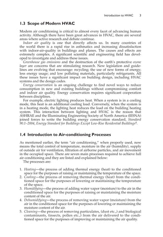 1.3 Scope of Modern HVAC
Modern air conditioning is critical to almost every facet of advancing human
activity. Although there have been great advances in HVAC, there are several
areas where active research and debate continue.
Indoor air quality is one that directly affects us. In many countries of
the world there is a rapid rise in asthmatics and increasing dissatisfaction
with indoor-air-quality in buildings and planes. The causes and effects are
extremely complex. A significant scientific and engineering field has devel-
oped to investigate and address these issues.
Greenhouse gas emissions and the destruction of the earth’s protective ozone
layer are concerns that are stimulating research. New legislation and guide-
lines are evolving that encourage: recycling; the use of new forms of energy;
less energy usage; and low polluting materials, particularly refrigerants. All
these issues have a significant impact on building design, including HVAC
systems and the design codes.
Energy conservation is an ongoing challenge to find novel ways to reduce
consumption in new and existing buildings without compromising comfort
and indoor air quality. Energy conservation requires significant cooperation
between disciplines.
For example, electric lighting produces heat. When a system is in a cooling
mode, this heat is an additional cooling load. Conversely, when the system is
in a heating mode, the lighting heat reduces the load on the building heating
system. This interaction between lighting and HVAC is the reason that
ASHRAE and the Illuminating Engineering Society of North America (IESNA)
joined forces to write the building energy conservation standard, Standard
90.1–2004, Energy Standard for Buildings Except Low-Rise Residential Buildings4.
1.4 Introduction to Air-conditioning Processes
As mentioned earlier, the term “air conditioning,” when properly used, now
means the total control of temperature, moisture in the air (humidity), supply
of outside air for ventilation, filtration of airborne particles, and air movement
in the occupied space. There are seven main processes required to achieve full
air conditioning and they are listed and explained below:
The processes are:
1. Heating—the process of adding thermal energy (heat) to the conditioned
space for the purposes of raising or maintaining the temperature of the space.
2. Cooling—the process of removing thermal energy (heat) from the condi-
tioned space for the purposes of lowering or maintaining the temperature
of the space.
3. Humidifying—the process of adding water vapor (moisture) to the air in the
conditioned space for the purposes of raising or maintaining the moisture
content of the air.
4. Dehumidifying—the process of removing water vapor (moisture) from the
air in the conditioned space for the purposes of lowering or maintaining the
moisture content of the air.
5. Cleaning—the process of removing particulates, (dust etc.,) and biological
contaminants, (insects, pollen etc.,) from the air delivered to the condi-
tioned space for the purposes of improving or maintaining the air quality.
Introduction to HVAC 3
 