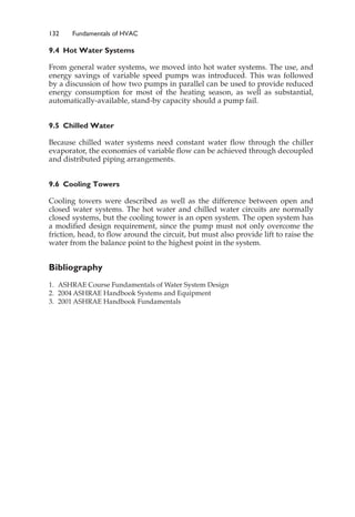 132 Fundamentals of HVAC
9.4 Hot Water Systems
From general water systems, we moved into hot water systems. The use, and
energy savings of variable speed pumps was introduced. This was followed
by a discussion of how two pumps in parallel can be used to provide reduced
energy consumption for most of the heating season, as well as substantial,
automatically-available, stand-by capacity should a pump fail.
9.5 Chilled Water
Because chilled water systems need constant water flow through the chiller
evaporator, the economies of variable flow can be achieved through decoupled
and distributed piping arrangements.
9.6 Cooling Towers
Cooling towers were described as well as the difference between open and
closed water systems. The hot water and chilled water circuits are normally
closed systems, but the cooling tower is an open system. The open system has
a modified design requirement, since the pump must not only overcome the
friction, head, to flow around the circuit, but must also provide lift to raise the
water from the balance point to the highest point in the system.
Bibliography
1. ASHRAE Course Fundamentals of Water System Design
2. 2004 ASHRAE Handbook Systems and Equipment
3. 2001 ASHRAE Handbook Fundamentals
 