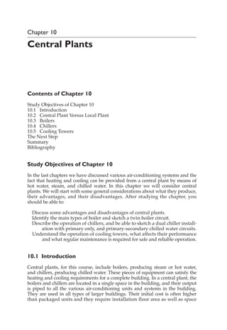 Chapter 10
Central Plants
Contents of Chapter 10
Study Objectives of Chapter 10
10.1 Introduction
10.2 Central Plant Versus Local Plant
10.3 Boilers
10.4 Chillers
10.5 Cooling Towers
The Next Step
Summary
Bibliography
Study Objectives of Chapter 10
In the last chapters we have discussed various air-conditioning systems and the
fact that heating and cooling can be provided from a central plant by means of
hot water, steam, and chilled water. In this chapter we will consider central
plants. We will start with some general considerations about what they produce,
their advantages, and their disadvantages. After studying the chapter, you
should be able to:
Discuss some advantages and disadvantages of central plants.
Identify the main types of boiler and sketch a twin boiler circuit.
Describe the operation of chillers, and be able to sketch a dual chiller install-
ation with primary only, and primary-secondary chilled water circuits.
Understand the operation of cooling towers, what affects their performance
and what regular maintenance is required for safe and reliable operation.
10.1 Introduction
Central plants, for this course, include boilers, producing steam or hot water,
and chillers, producing chilled water. These pieces of equipment can satisfy the
heating and cooling requirements for a complete building. In a central plant, the
boilers and chillers are located in a single space in the building, and their output
is piped to all the various air-conditioning units and systems in the building.
They are used in all types of larger buildings. Their initial cost is often higher
than packaged units and they require installation floor area as well as space
 