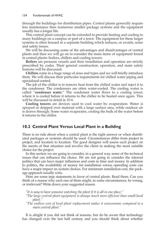 134 Fundamentals of HVAC
through the buildings for distribution pipes. Central plants generally require
less maintenance than numerous smaller package systems and the equipment
usually has a longer life.
This central plant concept can be extended to provide heating and cooling to
many buildings on a campus or part of a town. The equipment for these larger
systems is often housed in a separate building which reduces, or avoids, noise
and safety issues.
We will be discussing some of the advantages and disadvantages of central
plants and then we will go on to consider the main items of equipment found
in central plants: boilers, chillers and cooling towers.
Boilers are pressure vessels and their installation and operation are strictly
prescribed by codes. Their general construction, operation, and main safety
features will be discussed.
Chillers come in a huge range of sizes and types and we will briefly introduce
them. We will discuss their particular requirements for chilled water piping and
specialized control.
The job of the chiller is to remove heat from the chilled water and reject it to
the condenser. The condensers are often water-cooled. The cooling water is
called “condenser water.” The condenser water flows to a cooling tower,
where it is cooled before it returns to the chiller to be heated once again. This
will be discussed in detail in 10.4.
Cooling towers are devices used to cool water by evaporation. Water is
sprayed or dripped over material with a large surface area, while outdoor air
is drawn through. Some water evaporates, cooling the bulk of the water before
it returns to the chiller.
10.2 Central Plant Versus Local Plant in a Building
There is no rule about when a central plant is the right answer or when distrib-
uted packages or systems should be used. Circumstances differ from project to
project, and location to location. The good designer will assess each project on
the merits of that situation and involve the client in making the most suitable
choice for the project.
In this section we are going to consider, in a general way, some of the technical
issues that can influence the choice. We are not going to consider the internal
politics that can have major influences and costs in time and money. In addition
to politics, the availability of money for installation versus operating costs can
have a major impact on system choices. For minimum installation-cost, the pack-
age approach usually wins.
Here are some true statements in favor of central plants. Read them. Can you
think of a reason why each one of them might, in some circumstances, be wrong,
or irrelevant? Write down your suggested reason.
“It is easy to have someone watching the plant if it is all in one place.”
“The large central plant equipment is always much more efficient than small local
plant.”
“The endless cost of local plant replacement makes it uneconomic compared to a
main central plant.”
It is alright if you did not think of reasons, but do be aware that technology
has changed over the last half century and you should think about whether
 