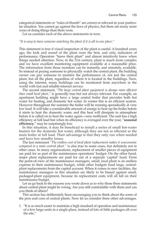 categorical statements or “rules-of-thumb” are correct or relevant in your particu-
lar situation. You cannot go against the laws of physics, but there are many more
ways of doing things than there were.
Let us consider each of the above statements in turn.
“It is easy to have someone watching the plant if it is all in one place.”
This statement is true if visual inspection of the plant is useful. A hundred years
ago, the look and sound of the plant were the best, and only, indicators of
performance. Operators “knew their plant” and almost intuitively knew when
things needed attention. Now, in the 21st century, plant is much more complex
and we have excellent monitoring equipment available at a reasonable price.
The information from those monitors can be instantly, and remotely, available.
So instead of paying someone to physically watch the central plant, the building
owner can pay someone to monitor the performance of, not just the central
plant, but all the plant, regardless of where it is located in the buildings. Now,
using the internet, many buildings can be monitored from anywhere in the
world with fast and reliable internet service.
The second statement, “The large central plant equipment is always more efficient
than small local plant,” is generally true but not always relevant. For example, an
apartment building might have a large central boiler that provides both hot
water for heating, and domestic hot water. In winter this is an efficient system.
However throughout the summer the boiler will be running sporadically at very
low load. It will take a considerable amount of energy to heat up the boiler before
it starts to heat the domestic water, and this heat will dissipate to atmosphere
before it is called on to heat the water again—very inefficient. The unit has a high
efficiency at full load but when its efficiency is averaged over the year, “seasonal
efficiency,” may be surprisingly low.
In this situation, it may be beneficial to install a series of small hot-water
heaters for the domestic hot water, although they are not as efficient as the
main boiler at full load. Their advantage is that they only run when needed
and have low standby losses.
The last statement “The endless cost of local plant replacement makes it uneconomic
compared to a main central plant.” is also true in some cases, but definitely not in
other cases. In many organizations, replacement of smaller pieces of equipment
are paid for as part of the maintenance operations’ budget. On the other hand,
major plant replacements are paid for out of a separate ‘capital’ fund. From
the point-of-view of the maintenance managers, small, local plant is an endless
expense to their maintenance budget, while other budgets fund large, central-
plant replacements from the capital account. When it comes to new facilities, the
maintenance managers in this situation are likely to be biased against small,
packaged-plant equipment, because its replacement costs will all fall on their
maintenance budget.
Let us go back to the reasons you wrote down as to why these three statements
about central plant might be wrong. Are you still comfortable with them and can
you think of others?
This section has deliberately been encouraging you to think about the some of
the pros and cons of central plants. Now let us consider three other advantages.
1. “It is so much easier to maintain a high standard of operation and maintenance
of a few large units in a single place, instead of lots of little packages all over
the site.”
Central Plants 135
 