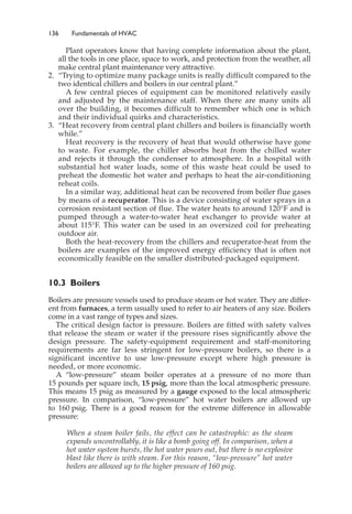 136 Fundamentals of HVAC
Plant operators know that having complete information about the plant,
all the tools in one place, space to work, and protection from the weather, all
make central plant maintenance very attractive.
2. “Trying to optimize many package units is really difficult compared to the
two identical chillers and boilers in our central plant.”
A few central pieces of equipment can be monitored relatively easily
and adjusted by the maintenance staff. When there are many units all
over the building, it becomes difficult to remember which one is which
and their individual quirks and characteristics.
3. “Heat recovery from central plant chillers and boilers is financially worth
while.”
Heat recovery is the recovery of heat that would otherwise have gone
to waste. For example, the chiller absorbs heat from the chilled water
and rejects it through the condenser to atmosphere. In a hospital with
substantial hot water loads, some of this waste heat could be used to
preheat the domestic hot water and perhaps to heat the air-conditioning
reheat coils.
In a similar way, additional heat can be recovered from boiler flue gases
by means of a recuperator. This is a device consisting of water sprays in a
corrosion resistant section of flue. The water heats to around 120°F and is
pumped through a water-to-water heat exchanger to provide water at
about 115°F. This water can be used in an oversized coil for preheating
outdoor air.
Both the heat-recovery from the chillers and recuperator-heat from the
boilers are examples of the improved energy efficiency that is often not
economically feasible on the smaller distributed-packaged equipment.
10.3 Boilers
Boilers are pressure vessels used to produce steam or hot water. They are differ-
ent from furnaces, a term usually used to refer to air heaters of any size. Boilers
come in a vast range of types and sizes.
The critical design factor is pressure. Boilers are fitted with safety valves
that release the steam or water if the pressure rises significantly above the
design pressure. The safety-equipment requirement and staff-monitoring
requirements are far less stringent for low-pressure boilers, so there is a
significant incentive to use low-pressure except where high pressure is
needed, or more economic.
A “low-pressure” steam boiler operates at a pressure of no more than
15 pounds per square inch, 15 psig, more than the local atmospheric pressure.
This means 15 psig as measured by a gauge exposed to the local atmospheric
pressure. In comparison, “low-pressure” hot water boilers are allowed up
to 160 psig. There is a good reason for the extreme difference in allowable
pressure:
When a steam boiler fails, the effect can be catastrophic: as the steam
expands uncontrollably, it is like a bomb going off. In comparison, when a
hot water system bursts, the hot water pours out, but there is no explosive
blast like there is with steam. For this reason, “low-pressure” hot water
boilers are allowed up to the higher pressure of 160 psig.
 
