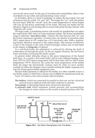 138 Fundamentals of HVAC
coal are the most usual. In this age of recycling and sustainability, there is also
an initiative to use urban and manufacturing waste as fuel.
In all boilers, there is a need to modulate, or adjust, the heat input. Gas and
oil burners may be cycled “on” and “off.” The longer the “on” cycle, the greater
the heat input. With the “on-off” cycle, the water temperature or steam output
will vary up and down, particularly at low loads. This may not matter, but the
efficiency improves and cycling effect is much reduced by having a burner with
“high-low-off” cycles.
On larger units, a modulating burner will usually be installed that can adjust
the output from 100% down to some minimum output. The burner modulation
range is called the “turn-down ratio,” which is the ratio between full “on” and
the lowest continuous operation. A burner that can operate at anywhere from
100% output down to 10% output has a 10:1 turn-down ratio. With a modulat-
ing burner, efficiency increases as the output drops. This increase in efficiency
is due to the increase in the ratio of heat-exchanger surface-area to heat-input
as the output, or firing rate, is reduced.
In a coal-fired boiler, the adjustment is achieved by altering the draft of
combustion air through the grate. As the air supply increases, the fuel burns
faster and hotter, increasing the boiler output.
In general, boiler efficiency drops as the mean temperature of the heated
fluid rises. As a result, a hot-water boiler will be more efficient heating water
from 150°F to 170°F (mean temperature 160°F) than from 160°F to 180°F (mean
temperature 170°F). However, the cooler the mean temperature of the heated
fluid, the larger the heat-transfer surfaces must be. Here we have another
example of where the designer must consider trading the higher ongoing costs
and use of fuel against initial equipment costs.
Because boiler operation is critical for the facility, it is often valuable to have a
two boiler system, so that there is always one available for maintenance back up.
Figure 10.2 shows a hot water system with two boilers.
The boilers, which are connected in parallel so that one can be valved off
and serviced or replaced while the other continues to operate.
Two pumps, so that pump failure does not prevent operation.
A pressure tank which maintains system pressure and accommodates
the changes in water volume as the system is heated up from cold. The
Figure 10.2 Hot Water Heating System with Two Boilers
 