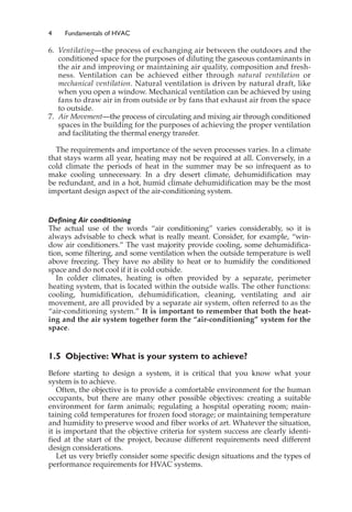 4 Fundamentals of HVAC
6. Ventilating—the process of exchanging air between the outdoors and the
conditioned space for the purposes of diluting the gaseous contaminants in
the air and improving or maintaining air quality, composition and fresh-
ness. Ventilation can be achieved either through natural ventilation or
mechanical ventilation. Natural ventilation is driven by natural draft, like
when you open a window. Mechanical ventilation can be achieved by using
fans to draw air in from outside or by fans that exhaust air from the space
to outside.
7. Air Movement—the process of circulating and mixing air through conditioned
spaces in the building for the purposes of achieving the proper ventilation
and facilitating the thermal energy transfer.
The requirements and importance of the seven processes varies. In a climate
that stays warm all year, heating may not be required at all. Conversely, in a
cold climate the periods of heat in the summer may be so infrequent as to
make cooling unnecessary. In a dry desert climate, dehumidification may
be redundant, and in a hot, humid climate dehumidification may be the most
important design aspect of the air-conditioning system.
Defining Air conditioning
The actual use of the words “air conditioning” varies considerably, so it is
always advisable to check what is really meant. Consider, for example, “win-
dow air conditioners.” The vast majority provide cooling, some dehumidifica-
tion, some filtering, and some ventilation when the outside temperature is well
above freezing. They have no ability to heat or to humidify the conditioned
space and do not cool if it is cold outside.
In colder climates, heating is often provided by a separate, perimeter
heating system, that is located within the outside walls. The other functions:
cooling, humidification, dehumidification, cleaning, ventilating and air
movement, are all provided by a separate air system, often referred to as the
“air-conditioning system.” It is important to remember that both the heat-
ing and the air system together form the “air-conditioning” system for the
space.
1.5 Objective: What is your system to achieve?
Before starting to design a system, it is critical that you know what your
system is to achieve.
Often, the objective is to provide a comfortable environment for the human
occupants, but there are many other possible objectives: creating a suitable
environment for farm animals; regulating a hospital operating room; main-
taining cold temperatures for frozen food storage; or maintaining temperature
and humidity to preserve wood and fiber works of art. Whatever the situation,
it is important that the objective criteria for system success are clearly identi-
fied at the start of the project, because different requirements need different
design considerations.
Let us very briefly consider some specific design situations and the types of
performance requirements for HVAC systems.
 