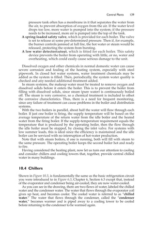 pressure tank often has a membrane in it that separates the water from
the air, to prevent absorption of oxygen from the air. If the water level
drops too low, more water is pumped into the system; if the pressure
needs to be increased, more air is pumped into the top of the tank.
A spring-loaded safety valve, which is provided for each boiler. The valve
is set to release at some pre-determined pressure. Then if, for example,
the burner controls jammed at full fire, the hot water or steam would be
released, protecting the system from bursting.
A low water detector/cutout, which is fitted for each boiler. This safety
device prevents the boiler from operating with little, or no, water and
overheating, which could easily cause serious damage to the unit.
Dissolved oxygen and other chemicals in normal domestic water can cause
severe corrosion and fouling of the heating system, especially with steel
pipework. In closed hot water systems, water treatment chemicals may be
added as the system is filled. Then, periodically, the system water quality is
checked and any needed additional treatment added.
In steam systems, the makeup water must be treated to remove oxygen and
dissolved solids before it enters the boiler. This is to prevent the boiler from
filling with dissolved solids, since steam (pure water) is continuously boiled
off. The steam is very corrosive, so a chemical treatment is included to offset
the corrosive characteristics. Thus, there is a need for frequent monitoring,
since any failure of treatment can cause problems in the boiler and distribution
systems.
With the two boilers in parallel, about half the water will flow through each
boiler. If just one boiler is firing, the supply temperature will be based on the
average temperature of the return water from the idle boiler and the heated
water from the firing boiler. If the supply-temperature requirement equals the
temperature that is produced by the operating boiler, then the flow through
the idle boiler must be stopped, by closing the inlet valve. For systems with
low summer loads, this is ideal since the efficiency is maintained and the idle
boiler can be serviced with no interruption of hot-water production.
Note that with steam boilers, if one is running, both will fill with steam to
the same pressure. The operating boiler keeps the second boiler hot and ready
to fire.
Having considered the heating plant, now let us turn our attention to cooling
and consider chillers and cooling towers that, together, provide central chilled
water in many buildings.
10.4 Chillers
Shown in Figure 10.3, is fundamentally the same as the basic refrigeration circuit
you were introduced to in Figure 6.3, Chapter 6, Section 6.3 except that, instead
of the evaporator and condenser being air-cooled, they are now water-cooled.
As you can see in the drawing, there are two flows of water, labeled the chilled
water and the condenser water. The water that flows through the evaporator coil
gives up heat, and becomes cooler. The cooled water is referred to as “chilled
water.” The water that flows through the condenser, called the “condenser
water,” becomes warmer and is piped away to a cooling tower to be cooled
before returning to the condenser to be warmed again.
Central Plants 139
 