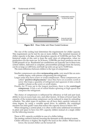 140 Fundamentals of HVAC
The size of the cooling load determines the requirements for chiller capacity.
This requirement can be met by one or more chillers. The standard measure of
chiller capacity is the ton, a heat absorption capacity of 12,000 Btu per hour. The
historical origin of this unit is from the early days of refrigeration, when ice
production was the main use. In 24 hours, 12,000 Btu per hour produces one ton
(2,000 pounds) of ice. Residential air-conditioners are typically one to three tons;
central chillers, delivered as complete, preassembled packages from the factory,
can be as large as 2,400 tons; and built-up units can go up to 10,000 tons.
The main difference between chillers is the type of compressor:
Smaller compressors are often reciprocating units, very much like an auto-
mobile engine, with pistons compressing the refrigerant.
Larger units may have screw or scroll compressors. These compressors are
called “positive-displacement,” since they have an eccentric scroll or
screw that traps a quantity of refrigerant and squeezes it into a much
smaller volume as the screw or scroll rotates.
Finally, for 75 tons up to the largest machines, there is the centrifugal
compressor. It has a set of radial blades spinning at high speed that
compress the refrigerant.
The choice of compressors is influenced by efficiency at full and part load,
ability to run at excess load, size, and other factors. At times of lower load, the
capacity of the reciprocating compressor can be reduced in steps by unloading
cylinders. The other types of machine can all have their capacity reduced, to
some degree, by using a variable speed drive. In addition, the centrifugal
machine has inlet guide vanes that reduce the capacity down to below 50%.
When designing a central plant, it is often worth some additional investment
in plant and space to have two 50% capacity chillers instead of a single chiller
for the following reasons:
There is 50% capacity available in case of a chiller failing.
The starting current is halved, lowering the demands on the electrical system.
Chiller efficiency is higher, the higher the load on the chiller. When load is
lower, the second chiller can be turned off.
Figure 10.3 Water Chiller with Water Cooled Condenser
 