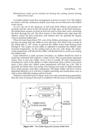 Maintenance work can be carried out during the cooling season during
times of low load.
A variable chilled water flow arrangement is shown in Figure 10.4. The chillers
are shown with the condensers dotted, since they are not relevant to the chilled
water circuit.
As you can see in the diagram, at full load, both chillers and pumps are
running, and the valves in the coil circuits are fully open. As the load decreases,
the temperature sensors, in front of each coil, start to close their valve, restricting
the flow through the coil. The flow sensor, in the chilled-water pipe from the
chillers, senses the flow reduction, and restores flow by opening the bypass
valve to maintain chiller flow.
When the load drops below 50%, one of the chillers and pumps can switch off,
leaving one pump and one chiller to serve the load. The check valve in front of
the pump that is “off” closes, to prevent the chilled water from flowing back
through it. The output of each chiller is adjusted to maintain the chilled water
set-point temperature. As the cooling load on the two coils drops, the return-
water temperature will fall and the chiller will throttle back to avoid over-cooling
the chilled water.
Load estimation is quite accurate nowadays, so chillers should be sized to
match the estimated load without a ‘safety’ factor. This is particularly important
where there is just one chiller, since it has to handle all load requirements,
including low load. If the chiller is a little undersized, there will be a few hours
more a year when the chilled water temperature will drift up a bit. This is
generally far better than over-sizing. Over-sizing costs more in chiller purchase
price, larger pumps, and other components. The larger chiller will have a lower
operating efficiency, so it will have a higher operating and maintenance cost, as
well as more difficulty dealing with low loads.
If failure to meet the load is critical, such as in some manufacturing operations,
then the issue of sizing to the load is combined with the issue of having standby
Central Plants 141
Figure 10.4 Two Chiller Piping with Constant Chiller Flow
 
