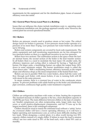 146 Fundamentals of HVAC
requirements for the equipment and for the distribution pipes. Issues of seasonal
efficiency were also raised.
10.2 Central Plant Versus Local Plant in a Building
Issues that can influence the choice include installation costs vs. operating costs.
For minimum installation cost, the package approach usually wins. However, the
central plant has several operational benefits.
10.3 Boilers
Boilers are pressure vessels used to produce steam or hot water. The critical
design factor for boilers is pressure. A low-pressure steam boiler operates at a
pressure of no more than 15 psig. Low-pressure hot water boilers are allowed
up to 160 psig.
Boilers and system components are covered by local code requirements. The
safety equipment and staff monitoring requirements are far less stringent for
low-pressure boilers so there is a significant incentive to use low-pressure.
Boilers have two sections: The combustion section is the space where the fuel-
air mixture burns; the second section of the boiler is the heat transfer section.
In all boilers there is a need to modulate the heat input. On smaller units, the
efficiency improves and cycling effect is reduced by having a “high-low-off”
burner. On larger units, a modulating burner can adjust the output from 100%
down to some minimum output. The burner modulation range is called the
“turn-down ratio.” With a modulating burner, efficiency increases as the output
drops and efficiency drops as the mean temperature of the heated fluid rises.
Boilers can run in parallel: With two water boilers, about half the water will
flow through each boiler; with steam boilers, if one is running both will fill
with steam to the same pressure.
In steam systems, there is a constant loss of water in the condensate return
system. To prevent problems with solids build-up in the boiler and distribution
pipe corrosion, continuous high quality water treatment is required.
10.4 Chillers
Chillers are refrigeration machines with water, or brine, heating the evaporator.
The standard measure of chiller capacity is the ton, a heat absorption capacity of
12,000 Btu per hour. The main difference between chillers is the type of compres-
sor. Smaller compressors are often reciprocating units, larger units may have
screw or scroll positive-displacement compressors, and for 75 tons up to the
largest machines, there is the centrifugal compressor.
Chillers should be sized to match the estimated load without a ‘safety’ factor.
An oversized chiller will have a lower operating efficiency, so it will have a
higher operating and maintenance cost, as well as more difficulty dealing with
low loads. When designing a central plant, it is often worth having two 50%
capacity chillers instead of a single chiller. If failure to meet the load is mission
critical, use two units sized to 50% of the load each, with a third 50% unit as
standby.
 