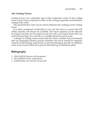 10.5 Cooling Towers
Cooling towers are a particular type of big evaporative cooler. In the cooling
tower, warm water is exposed to a flow of air, causing evaporation and therefore,
cooling of the water.
The psychrometric chart can be used to illustrate the workings of the cooling
tower.
It is often considered worthwhile to over size the tower to ensure that full
chiller capacity will always be available. The tower capacity can be reduced:
by using a fan that can be cycled on and off; with a two-speed motor that can
cycle between high, low and off; or a variable speed fan can be used.
A danger of cooling towers arises from the warm, nutrient rich environment
that can propagate bacteria growth, therefore, the tower should be regularly
cleaned of dirt buildup and treated, to prevent biological growth. In addition,
some water must be bled off to prevent the build-up of dissolved solids.
Bibliography
1. 2004 ASHRAE Systems and Equipment
2. 2003 ASHRAE HVAC Applications
3. (ASME) Boiler and Pressure Vessel Code
Central Plants 147
 