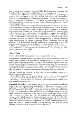 Controls 149
every control component may be specified by the designer and purchased and
installed under a separate contract from the rest of the equipment.
Whether the controls are a factory package or built-up on site, well-designed
controls are a critical part of any HVAC system. The controls for a system may
differ from project to project for a number of reasons. Design considerations for
controls choices include availability of expertise in maintenance and operations
of the controls, repair and maintenance expense budgets and capital costs of
control equipment.
To elaborate, one should always choose controls that are suited to the avail-
able maintenance and repair expertise and availability. Find out how the client
will be arranging maintenance of the system. As an example, it is generally
unwise to choose the latest and greatest high-tech controls for a remote school,
unless the school has a maintenance system in place to support the controls. It
is generally better to aim for simplicity and reliability in this type of situation.
On the other hand, if the client has experienced, well-trained, controls staff
available, on site or by contract, there is an opportunity to specify something
quite sophisticated. As always, economics plays a controlling role and the
challenge is to demonstrate how the sophisticated computerized system will
perform better and save energy compared to a simple off-the-shelf option.
There are several types of controls and each has specific features that make
it by far the best choice in particular circumstances. The following is a brief
introduction to the main types.
Control Types
Controls fall into broad categories based on a particular feature.
Self-powered Controls require no external power. Various radiator valves and
ceiling VAV diffusers have self-powered temperature controls. These units are
operated by the expansion and contraction of a bellows that is filled with a wax
with a high coefficient of expansion. As the temperature rises, the wax expands,
lengthening the bellows. This closes the radiator valve (cuts back on heating) or
opens the VAV diffuser (increases the cooling). The advantage of these units is
that they require no wiring or other connection so installation cost is minimal.
Electric Controls are powered by electricity. We will introduce two types of
electric controls in this course:
On/off Electric Controls are used in almost every system to turn electrical
equipment on and off. The electric thermostat is the most common example.
Modulating Electric Controls are based on small electric motors and resistors
that provide variable control.
Pneumatic Controls are controls that use air pressure: the signal transmission
is by air pressure variation and control effort is through air pressure on a di-
aphragm or piston. For example, a temperature sensor may vary the pressure
to the controller in the range of 3 psig to 15 psig (pounds per square inch
gauge). The controller will compare the thermostat line pressure with the set-
point pressure and, based on the difference, adjust the pressure to the heating
valve to open, or to close, the valve. The heating valve will typically have a
spring to drive it fully open and the increasing air pressure will close the valve
against the spring. The valve is called a “normally open” valve, since failure
of the air system would have air pressure fall to zero and the spring would
open the valve. A “normally closed” valve is the opposite, with the spring
holding it closed until the air pressure opens the valve.
 