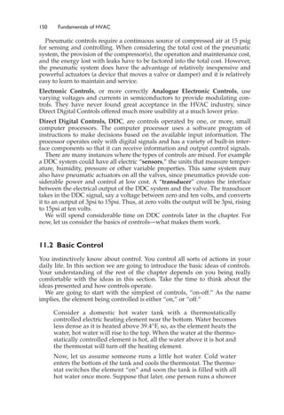 150 Fundamentals of HVAC
Pneumatic controls require a continuous source of compressed air at 15 psig
for sensing and controlling. When considering the total cost of the pneumatic
system, the provision of the compressor(s), the operation and maintenance cost,
and the energy lost with leaks have to be factored into the total cost. However,
the pneumatic system does have the advantage of relatively inexpensive and
powerful actuators (a device that moves a valve or damper) and it is relatively
easy to learn to maintain and service.
Electronic Controls, or more correctly Analogue Electronic Controls, use
varying voltages and currents in semiconductors to provide modulating con-
trols. They have never found great acceptance in the HVAC industry, since
Direct Digital Controls offered much more usability at a much lower price.
Direct Digital Controls, DDC, are controls operated by one, or more, small
computer processors. The computer processor uses a software program of
instructions to make decisions based on the available input information. The
processor operates only with digital signals and has a variety of built-in inter-
face components so that it can receive information and output control signals.
There are many instances where the types of controls are mixed. For example
a DDC system could have all electric “sensors,” the units that measure temper-
ature, humidity, pressure or other variable properties. This same system may
also have pneumatic actuators on all the valves, since pneumatics provide con-
siderable power and control at low cost. A “transducer” creates the interface
between the electrical output of the DDC system and the valve. The transducer
takes in the DDC signal, say a voltage between zero and ten volts, and converts
it to an output of 3psi to 15psi. Thus, at zero volts the output will be 3psi, rising
to 15psi at ten volts.
We will spend considerable time on DDC controls later in the chapter. For
now, let us consider the basics of controls—what makes them work.
11.2 Basic Control
You instinctively know about control. You control all sorts of actions in your
daily life. In this section we are going to introduce the basic ideas of controls.
Your understanding of the rest of the chapter depends on you being really
comfortable with the ideas in this section. Take the time to think about the
ideas presented and how controls operate.
We are going to start with the simplest of controls, “on-off.” As the name
implies, the element being controlled is either “on,” or “off.”
Consider a domestic hot water tank with a thermostatically
controlled electric heating element near the bottom. Water becomes
less dense as it is heated above 39.4°F, so, as the element heats the
water, hot water will rise to the top. When the water at the thermo-
statically controlled element is hot, all the water above it is hot and
the thermostat will turn off the heating element.
Now, let us assume someone runs a little hot water. Cold water
enters the bottom of the tank and cools the thermostat. The thermo-
stat switches the element “on” and soon the tank is filled with all
hot water once more. Suppose that later, one person runs a shower
 