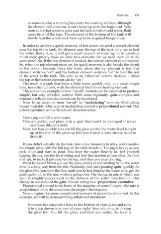 Controls 151
as someone else is running hot water for washing clothes. Although
the element will come on, it can’t keep up with this large load. Very
soon all the hot water is gone and the tank is full of cold water. Both
users turn off the taps. The element at the bottom of the tank will
slowly heat the whole tank back up to the required temperature.
In order to achieve a quick recovery of hot water, we need a second element
near the top of the tank. An element near the top of the tank only has to heat
the water above it, so it will get a small amount of water up to temperature
much more quickly. Now we have two elements. Do we need them on at the
same time? No. If the top element is needed, the bottom element is not needed.
So, when the top element turns on, for quick recovery, it also breaks the circuit
to the bottom element. Once the water above the top element is hot, that
element switches “off” and the bottom element switches “on” to heat the rest
of the water in the tank. This give us an ‘either/or’ control decision – either
the top or the bottom element can be “on.”
The result is a tank that heats a little water quickly, and, in a much longer
time, heats the full tank, with the electrical load of one heating element.
This is a simple example of how “on-off” controls can be cascaded to produce
simple, but very effective, control. With some ingenuity, quite complex and
extremely reliable electric controls can be developed.
Now let us move on from “on-off” to “modulating” controls. Modulating
means ‘variable’. One type of modulating control is proportional control. This
is best explained with a ‘hands-on’ demonstration.
Take a jug and fill it with water.
Take a tumbler, and place it in a spot that won’t be damaged if water
overflows (like in a sink).
Next, see how quickly you can fill the glass so that the water level is right
up at the rim of the glass–so full you’d need a very steady hand to
drink it!
If you didn’t actually do the task, take a few moments to relax, and visualize
the empty glass with the full jug on the table beside it. The jug is heavy as you
pick it up and start to pour. You hear the water flowing in, feel yourself
tipping the jug, see the level rising and feel that tension as you slow the flow
to drips, to make it just reaches the top, and then you stop pouring.
What happens? When you see the glass empty or just starting to fill, the water
level is a long way from the rim. Naturally, you start pouring quite quickly. As
the glass fills, you slow the flow until you’re just dripping the water in, to get the
glass quite full, to the rim, without going over. The change in rate at which you
pour is roughly proportional to the distance of the water from the rim. This
change in rate is called the gain. You are acting as a “proportional controller.”
Proportional control is the basis of the majority of control loops—the rate is
proportional to the distance from the target—the setpoint.
Now imagine this more complicated scenario of proportional control. In this
scenario, we will be demonstrating offset and overshoot.
Someone has attached a hose to the bottom of your glass and runs
it to a tap downstairs, out of your sight. Your job, now, is to keep
the glass full. You fill the glass, and then you notice the level is
 