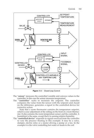 Controls 153
The “sensor” measures the controlled variable and conveys values to the
controller. In this case the sensor measures temperature.
The “controller” seeks to maintain the setpoint. The controller
compares the value from the sensor with the setpoint and, based
on the difference, generates a signal to the controlled device for
corrective action.
Note that a room thermostat contains the temperature setpoint,
which is your adjustment of the setting on the front of a room thermo-
stat. It also contains the room temperature sensor and the controller. A
humidistat is the same, except that it is sensing relative humidity.
The “controlled device” responds to signals received from the controller
to vary the process—heating in this example. It may be a valve,
damper, electric relay or a motor driving a pump or a fan. In the
example it is the valve controlling hot water or steam to the coil.
Figure 11.1 Closed Loop Control
 