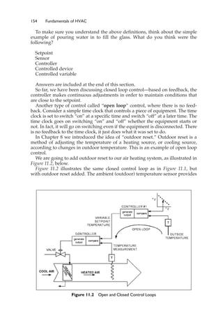 154 Fundamentals of HVAC
To make sure you understand the above definitions, think about the simple
example of pouring water in to fill the glass. What do you think were the
following?
Setpoint
Sensor
Controller
Controlled device
Controlled variable
Answers are included at the end of this section.
So far, we have been discussing closed loop control—based on feedback, the
controller makes continuous adjustments in order to maintain conditions that
are close to the setpoint.
Another type of control called “open loop” control, where there is no feed-
back. Consider a simple time clock that controls a piece of equipment. The time
clock is set to switch “on” at a specific time and switch “off” at a later time. The
time clock goes on switching “on” and “off” whether the equipment starts or
not. In fact, it will go on switching even if the equipment is disconnected. There
is no feedback to the time clock, it just does what it was set to do.
In Chapter 8 we introduced the idea of “outdoor reset.” Outdoor reset is a
method of adjusting the temperature of a heating source, or cooling source,
according to changes in outdoor temperature. This is an example of open loop
control.
We are going to add outdoor reset to our air heating system, as illustrated in
Figure 11.2, below.
Figure 11.2 illustrates the same closed control loop as in Figure 11.1, but
with outdoor reset added. The ambient (outdoor) temperature sensor provides
Figure 11.2 Open and Closed Control Loops
 