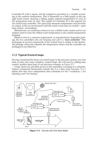 Controls 155
Controller #1 with a signal, and the setpoint is provided as a variable accord-
ing to the outdoor temperature. This is illustrated as a little graph, in the top
right hand corner, showing a falling supply setpoint temperature (Y axis) as
the temperature rises (X axis). The output of Controller #1 is the setpoint for
our closed loop controller. The open loop measures temperature and provides
an output. It has no involvement with the result; it just does its routine – open
loop control – no feedback.
Alternatively, we could have chosen to use a chilled water system and to use
outdoor reset to raise the chilled water temperature as the outside temperature
dropped.
Outdoor reset is a common requirement, so manufacturers frequently pack-
age the two controllers into one housing and call it a ‘reset controller’. This
packaging of several components of the control loop is similar to the thermo-
stat package where the setpoint, the temperature sensor and the controller are
packaged in one little box.
11.3 Typical Control loops
Having considered the basics of control loops in the previous section, now lets
look at some real, more complete, control loops. We will start by adding time
control, another open loop, to our previous example, as Figure 11.3.
A time clock now provides power to the controllers according to a schedule.
Typical commercial thermostats include the 5–1–1 time clock function. 5–1–1
means that they have independent time schedules for the 5 weekdays, 1 for
Saturday, and 1 for Sunday.
Figure 11.3 Controls with Time Clock Added
 