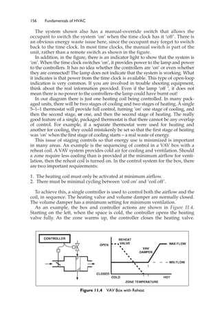 156 Fundamentals of HVAC
The system shown also has a manual-override switch that allows the
occupant to switch the system ‘on’ when the time clock has it ‘off’. There is
an obvious energy waste issue here, since the occupant may forget to switch
back to the time clock. In most time clocks, the manual switch is part of the
unit, rather than a remote switch as shown in the figure.
In addition, in the figure, there is an indicator light to show that the system is
‘on’. When the time clock switches ‘on’, it provides power to the lamp and power
to the controllers. It has no idea whether the controllers are ‘on’ or even whether
they are connected! The lamp does not indicate that the system is working. What
it indicates is that power from the time clock is available. This type of open-loop
indication is very common. If you are involved in trouble shooting equipment,
think about the real information provided. Even if the lamp ‘off ‘, it does not
mean there is no power to the controllers–the lamp could have burnt out!
In our diagram there is just one heating coil being controlled. In many pack-
aged units, there will be two stages of cooling and two stages of heating. A single
5–1–1 thermostat will provide full control, turning ‘on’ one stage of cooling, and
then the second stage, or one, and then the second stage of heating. The really
good feature of a single, packaged thermostat is that there cannot be any overlap
of control. For example, if a separate thermostat were used for heating and
another for cooling, they could mistakenly be set so that the first stage of heating
was ‘on’ when the first stage of cooling starts – a real waste of energy.
This issue of staging controls so that energy use is minimized is important
in many areas. An example is the sequencing of control in a VAV box with a
reheat coil. A VAV system provides cold air for cooling and ventilation. Should
a zone require less cooling than is provided at the minimum airflow for venti-
lation, then the reheat coil is turned on. In the control system for the box, there
are two important requirements:
1. The heating coil must only be activated at minimum airflow.
2. There must be minimal cycling between ‘coil on’ and ‘coil off’.
To achieve this, a single controller is used to control both the airflow and the
coil, in sequence. The heating valve and volume damper are normally closed.
The volume damper has a minimum setting for minimum ventilation.
As an example, the box and controller actions are shown in Figure 11.4.
Starting on the left, when the space is cold, the controller opens the heating
valve fully. As the zone warms up, the controller closes the heating valve.
Figure 11.4 VAV Box with Reheat
 