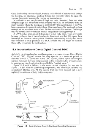 Controls 157
Once the heating valve is closed, there is a dead band of temperature change
(no heating, no additional cooling) before the controller starts to open the
volume damper to increase the cooling up to maximum.
In addition to the simple control loops we have discussed, there are more
complex loops that have many inputs. Staying with VAV for a moment, there are
many systems where the fan speed is controlled by the requirements of the VAV
boxes. A system, for example, might have 50 or more boxes. We want each to have
enough air but we don’t want to run the fan any more than needed. To manage
this, we need to know when each box has adequate air flowing through it.
A VAV box has enough air if its damper is not fully open. Thus, we would
be very confident that if every box has its damper at less that 95% open, there
is enough air pressure in the system. However, determining if every box meets
this condition is only practical in a DDC system. We will begin to examine
these DDC systems in the next section.
11.4 Introduction to Direct Digital Control, DDC
As briefly mentioned earlier, small computer processors operate Direct Digital
Controls, DDC. ‘Digital’ means that they operate on a series of pulses, as
does the typical PC computer. In the DDC system, all the inputs and outputs
remain, however, they are not processed in the controllers, but are carried out
in a computer, based on instructions called the “control logic.”
Figure 11.5, which follows, is the same control diagram that we saw in
Figure 11.3, but with the controlling components, (the time clock, and the two
controllers), blanked out. All the system that has been blanked out is now
replaced by software activity in the computer.
Figure 11.5 Control Scheme (from 11–3) without Controlling Components
 