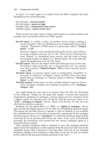 158 Fundamentals of HVAC
In Figure 11.5, each input to or output from the DDC computer has been
identified as one of the following
On/off input – manual switch
On/off output – power to light
Variable input – temperature from sensor
Variable output – power to the valve
These are the four main types of input and output in a control system. Lets
consider each one briefly in terms of a DDC system.
On/off input. A switch, a relay, or another device closes, making a
circuit complete. This on/off behavior has traditionally been called
“digital.” Therefore in DDC terms it is generally called a “Digital
Input,” or DI.
The term ‘digital’ is not considered technically correct, since there is
no series of pulses, just one ‘on’ or ‘off’. Thus, for on/off points the
term “Binary” is considered more correct, and the term is being
encouraged in place of ‘digital’. So, “Binary Input,” BI, is the officially
approved designation of an ‘on/off’ input.
On/off output. The on/off output either provides power or it does not.
The lamp is either powered, ‘on’, or not powered, ‘off’. In a similar
way, this is called a “Digital Output,” DO or more correctly, binary
output, BO.
Variable input. A varying signal, such as temperature, humidity or
pressure, is called an “analogue” signal. In DDC terms, the input
signal from an analogue, or varying, signal is called an “Analogue
Input,” or AI.
Variable output. In the same way, the variable output to open or close a
valve, to adjust a damper, or to change fan speeds, is an “Analogue
Output,” AO.
You might think the next step is to connect these DI, DO, AI, AO points
to the computer. Things are not quite that simple. A sensor that measures
temperature, produces an analogue, varying signal and our computer needs
a digital signal. So between each AI device and the processor there is an
“A/D,” “analogue to digital,” device. These A/D devices, for AIs, are usu-
ally built in with the computer.
Similarly, for AO points there is a “D/A,” or “digital to analogue,” device
that converts the digital signal to a 0–10 volts or 4–20 milliamp electrical signal.
This signal has too little power to operate a valve or damper. If, for example,
the controlled device is a valve that is powered by compressed air, the analogue
electrical signal will go to a “transducer” in which the electrical signal will be
converted to an air pressure that drives the valve. If the valve is electrically
powered, the transducer will convert the low power, analogue signal to a
powerful electric current.
Only standard telephone cable is required to carry the analogue electrical
signal, hence the transducer is often separate from the processor and close to the
controlled device. This is because it is far less effort, and cost, to run standard
telephone cabling to the transducer rather than to run the air line (or electric
power cable) to the processor location and back to the valve.
 