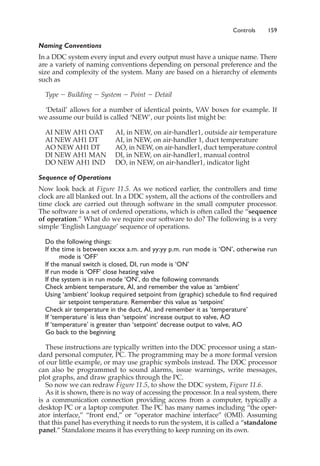 Controls 159
Naming Conventions
In a DDC system every input and every output must have a unique name. There
are a variety of naming conventions depending on personal preference and the
size and complexity of the system. Many are based on a hierarchy of elements
such as
Type ⫺ Building ⫺ System ⫺ Point ⫺ Detail
‘Detail’ allows for a number of identical points, VAV boxes for example. If
we assume our build is called ‘NEW’, our points list might be:
AI NEW AH1 OAT AI, in NEW, on air-handler1, outside air temperature
AI NEW AH1 DT AI, in NEW, on air-handler 1, duct temperature
AO NEW AH1 DT AO, in NEW, on air-handler1, duct temperature control
DI NEW AH1 MAN DI, in NEW, on air-handler1, manual control
DO NEW AH1 IND DO, in NEW, on air-handler1, indicator light
Sequence of Operations
Now look back at Figure 11.5. As we noticed earlier, the controllers and time
clock are all blanked out. In a DDC system, all the actions of the controllers and
time clock are carried out through software in the small computer processor.
The software is a set of ordered operations, which is often called the “sequence
of operation.” What do we require our software to do? The following is a very
simple ‘English Language’ sequence of operations.
Do the following things:
If the time is between xx:xx a.m. and yy:yy p.m. run mode is ‘ON’, otherwise run
mode is ‘OFF’
If the manual switch is closed, DI, run mode is ‘ON’
If run mode is ‘OFF’ close heating valve
If the system is in run mode ‘ON’, do the following commands
Check ambient temperature, AI, and remember the value as ‘ambient’
Using ‘ambient’ lookup required setpoint from (graphic) schedule to find required
air setpoint temperature. Remember this value as ‘setpoint’
Check air temperature in the duct, AI, and remember it as ‘temperature’
If ‘temperature’ is less than ‘setpoint’ increase output to valve, AO
If ‘temperature’ is greater than ‘setpoint’ decrease output to valve, AO
Go back to the beginning
These instructions are typically written into the DDC processor using a stan-
dard personal computer, PC. The programming may be a more formal version
of our little example, or may use graphic symbols instead. The DDC processor
can also be programmed to sound alarms, issue warnings, write messages,
plot graphs, and draw graphics through the PC.
So now we can redraw Figure 11.5, to show the DDC system, Figure 11.6.
As it is shown, there is no way of accessing the processor. In a real system, there
is a communication connection providing access from a computer, typically a
desktop PC or a laptop computer. The PC has many names including “the oper-
ator interface,” “front end,” or “operator machine interface” (OMI). Assuming
that this panel has everything it needs to run the system, it is called a “standalone
panel.” Standalone means it has everything to keep running on its own.
 