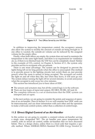 Controls 161
In addition to improving the temperature control, the occupancy sensors
also allow the system to modify the amount of outside air being brought in. If
one office is vacated, the outside-air volume can be reduced by the assigned
volume for the empty office.
Finally, when both offices are empty, the system does not need to maintain the
temperature to the same tight limits, and there is no requirement for ventilation
air, so, if there is no thermal load, the VAV box can be completely closed. Similar
to the example of CO2 control, in Chapter 4, Section 4.5.1, the system only
provides service to occupants who are present.
There is one more advantage. The system can be designed to prevent the
lights being left on for long periods when the office is unoccupied. One method
is to provide power to the lighting circuits (not switch them on, just provide
power) when the room is sensed as being occupied. The occupant can switch
the light on and off when they like, but when they leave, it will soon go out.
The system delays turning the light off for several minutes, to avoid annoyance
when the occupant is only away for a few minutes.
This section has introduced you to basic ideas of DDC.
䊉 The sensors and actuators stay, but all the control logic is in the software.
䊉 There are four types of input and output, DO (BO), DI (BI), AO and AI.
䊉 The complete software is a set of instructions that the DDC system can
interpret and act upon.
In the next section, we are going to consider the points and sequence of opera-
tion of an air-handler. Then in Section 11.6 we will consider how DDC units can
be interconnected, and can share information with each other and the operators
to make a full-scale control system, rather than a collection of control loops.
11.5 Direct Digital Control of an Air-Handler
In this section we are going to consider a constant-volume air-handler serving
a single zone, designated ‘001’. The air handler uses space temperature for
control, with no mixed air control, unlike air-handlers that we have discussed
before. This is a design choice, unless there is a local code that requires a spe-
cific method. Where ASHRAE/IESNA Standard 90.1-2004 Energy Standard for
Figure 11.7 Two Offices Served by one VAV Box
 