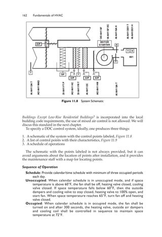 162 Fundamentals of HVAC
Buildings Except Low-Rise Residential Buildings3 is incorporated into the local
building code requirements, the use of mixed air control is not allowed. We will
discus this standard in the next chapter.
To specify a DDC control system, ideally, one produces three things:
1. A schematic of the system with the control points labeled, Figure 11.8
2. A list of control points with their characteristics, Figure 11.9
3. A schedule of operations
The schematic with the points labeled is not always provided, but it can
avoid arguments about the location of points after installation, and it provides
the maintenance staff with a map for locating points.
Sequence of Operation
Schedule: Provide calendar/time schedule with minimum of three occupied periods
each day.
Unoccupied: When calendar schedule is in unoccupied mode, and if space
temperature is above 60°F, the fan shall be off, heating valve closed, cooling
valve closed. If space temperature falls below 60°F, then the outside
dampers and cooling valve to stay closed, heating valve to 100% open, and
start fan. When space temperature reaches 65°F, turn fan off and heating
valve closed.
Occupied: When calendar schedule is in occupied mode, the fan shall be
turned on and after 300 seconds, the heating valve, outside air dampers
and cooling coil shall be controlled in sequence to maintain space
temperature at 72°F.
Figure 11.8 System Schematic
 