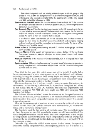 164 Fundamentals of HVAC
The control sequence shall be: heating valve fully open at 0% and going to fully
closed at 33%, at 34% the dampers will be at their minimum position of 20% and
will move to fully open at controller 66%, the cooling valve will be fully closed
until 66% and will be fully open at 100%
Economizer control: When the outside temperature is above 66°F, the outside
air dampers shall be set back to minimum position of 20%, overriding the room
controller requirement.
Fan Control Alarm: If the fan has been commanded on for 30 seconds, and the fan
current is below alarm setpoint 85% of commissioned current, the fan shall be
instructed to stop, outside air dampers closed, and heating and cooling valves
closed. An alarm of ‘low fan current’ shall be issued.
If the fan has been commanded off for 10 seconds, and the fan current is
above the low limit, the fan shall be commanded off, and dampers, heating
coil and cooling coil shall be controlled as in occupied mode. An alarm of ‘fan
failing to stop’ shall be issued.
Filter alarm: If the filter pressure drop exceeds 0.3 inches water gauge, the filter
alarm shall be issued.
Freeze Alarm: If the supply air temperature drops below 45°F, hardware
freezestat operates, system changes to unoccupied mode and issues
‘freeze’ alarm.
Manual override: If the manual override is sensed, run in ‘occupied mode’ for
3 hours.
System status: 280 seconds after entering ‘occupied mode’ the room temperature,
supply temperature, and ambient temperature shall be recorded along with
current date and time.
Note that, in this case, the point names are given in full. It really helps
future maintenance if a point naming convention is established and enforced,
including having the contractor label every input and every output device
with its point name. It also discourages the contractor from accidentally drop-
ping into the naming convention of the last project!
The convention used here is only an example, chosen to make this text easy to
understand. Many naming conventions do not include the spaces and many
do not include the AI, AO, DI, DO but make the name self explanatory. For
example, instead of AO AH1 CC, they might use AH1 CCV, meaning AH1
Cooling Coil Valve.
The column ‘Device number’ refers the contractor to the specification for
the device. In this case, device number 1 is an outdoor air temperature sensor,
device number 2 is a duct temperature sensor, and device number 3 is a room
temperature sensor.
Most of the sequence of operations shown here can be achieved with any
control system. Two DDC specific routines have been included, to aid mainte-
nance and to help avoid energy waste:
The first is to start the fan leaving all controls alone. The fan will circulate
air from the space, so after 280 seconds the sensors should have stabilized The
space temperature sensor should record the same temperature as the supply
air temperature, except for the small rise in temperature due to fan energy that
occurs as the air goes through the fan. Lets suppose this rise is normally 1°F on
this example system.
One cool day, when the chilled water system is shut down, the operator
checks the startup temperature rise. It is surprising to note that it is minus 4°F,
 
