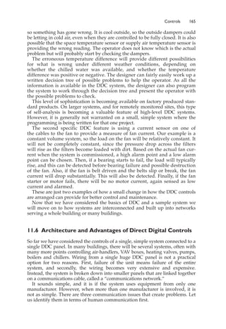 Controls 165
so something has gone wrong. It is cool outside, so the outside dampers could
be letting in cold air, even when they are controlled to be fully closed. It is also
possible that the space temperature sensor or supply air temperature sensor is
providing the wrong reading. The operator does not know which is the actual
problem but will probably start by checking the dampers.
The erroneous temperature difference will provide different possibilities
for what is wrong under different weather conditions, depending on
whether the chilled water was available, and whether the temperature
difference was positive or negative. The designer can fairly easily work up a
written decision tree of possible problems to help the operator. As all the
information is available in the DDC system, the designer can also program
the system to work through the decision tree and present the operator with
the possible problems to check.
This level of sophistication is becoming available on factory produced stan-
dard products. On larger systems, and for remotely monitored sites, this type
of self-analysis is becoming a valuable feature of high-level DDC systems.
However, it is generally not warranted on a small, simple system where the
programming is being written for that one project.
The second specific DDC feature is using a current sensor on one of
the cables to the fan to provide a measure of fan current. Our example is a
constant volume system, so the load on the fan will be relatively constant. It
will not be completely constant, since the pressure drop across the filters
will rise as the filters become loaded with dirt. Based on the actual fan cur-
rent when the system is commissioned, a high alarm point and a low alarm
point can be chosen. Then, if a bearing starts to fail, the load will typically
rise, and this can be detected before bearing failure and possible destruction
of the fan. Also, if the fan is belt driven and the belts slip or break, the fan
current will drop substantially. This will also be detected. Finally, if the fan
starter or motor fails, there will be no motor current, again sensed as low
current and alarmed.
These are just two examples of how a small change in how the DDC controls
are arranged can provide for better control and maintenance.
Now that we have considered the basics of DDC and a sample system we
will move on to how systems are interconnected and built up into networks
serving a whole building or many buildings.
11.6 Architecture and Advantages of Direct Digital Controls
So far we have considered the controls of a single, simple system connected to a
single DDC panel. In many buildings, there will be several systems, often with
many more points controlling air-handlers, VAV boxes, heating valves, pumps,
boilers and chillers. Wiring from a single huge DDC panel is not a practical
option for two reasons. First, failure of the unit means failure of the entire
system, and secondly, the wiring becomes very extensive and expensive.
Instead, the system is broken down into smaller panels that are linked together
on a communications cable, called a “communications network.”
It sounds simple, and it is if the system uses equipment from only one
manufacturer. However, when more than one manufacturer is involved, it is
not as simple. There are three communication issues that create problems. Let
us identify them in terms of human communication first.
 