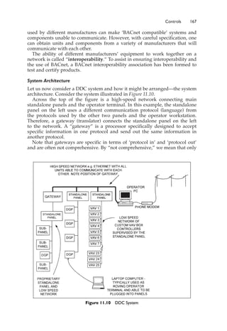 Controls 167
used by different manufactures can make ‘BACnet compatible’ systems and
components unable to communicate. However, with careful specification, one
can obtain units and components from a variety of manufacturers that will
communicate with each other.
The ability of different manufacturers’ equipment to work together on a
network is called “interoperability.” To assist in ensuring interoperability and
the use of BACnet, a BACnet interoperability association has been formed to
test and certify products.
System Architecture
Let us now consider a DDC system and how it might be arranged—the system
architecture. Consider the system illustrated in Figure 11.10.
Across the top of the figure is a high-speed network connecting main
standalone panels and the operator terminal. In this example, the standalone
panel on the left uses a different communication protocol (language) from
the protocols used by the other two panels and the operator workstation.
Therefore, a gateway (translator) connects the standalone panel on the left
to the network. A “gateway” is a processor specifically designed to accept
specific information in one protocol and send out the same information in
another protocol.
Note that gateways are specific in terms of ‘protocol in’ and ‘protocol out’
and are often not comprehensive. By “not comprehensive,” we mean that only
Figure 11.10 DDC System
 