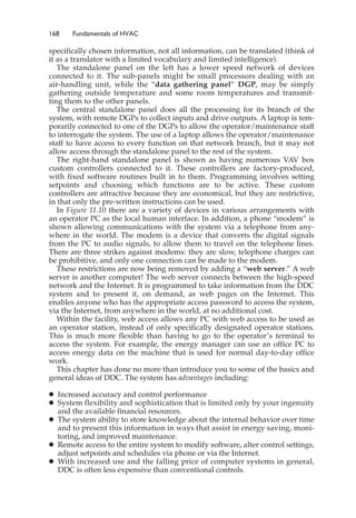 168 Fundamentals of HVAC
specifically chosen information, not all information, can be translated (think of
it as a translator with a limited vocabulary and limited intelligence).
The standalone panel on the left has a lower speed network of devices
connected to it. The sub-panels might be small processors dealing with an
air-handling unit, while the “data gathering panel” DGP, may be simply
gathering outside temperature and some room temperatures and transmit-
ting them to the other panels.
The central standalone panel does all the processing for its branch of the
system, with remote DGPs to collect inputs and drive outputs. A laptop is tem-
porarily connected to one of the DGPs to allow the operator/maintenance staff
to interrogate the system. The use of a laptop allows the operator/maintenance
staff to have access to every function on that network branch, but it may not
allow access through the standalone panel to the rest of the system.
The right-hand standalone panel is shown as having numerous VAV box
custom controllers connected to it. These controllers are factory-produced,
with fixed software routines built in to them. Programming involves setting
setpoints and choosing which functions are to be active. These custom
controllers are attractive because they are economical, but they are restrictive,
in that only the pre-written instructions can be used.
In Figure 11.10 there are a variety of devices in various arrangements with
an operator PC as the local human interface. In addition, a phone “modem” is
shown allowing communications with the system via a telephone from any-
where in the world. The modem is a device that converts the digital signals
from the PC to audio signals, to allow them to travel on the telephone lines.
There are three strikes against modems: they are slow, telephone charges can
be prohibitive, and only one connection can be made to the modem.
These restrictions are now being removed by adding a “web server.” A web
server is another computer! The web server connects between the high-speed
network and the Internet. It is programmed to take information from the DDC
system and to present it, on demand, as web pages on the Internet. This
enables anyone who has the appropriate access password to access the system,
via the Internet, from anywhere in the world, at no additional cost.
Within the facility, web access allows any PC with web access to be used as
an operator station, instead of only specifically designated operator stations.
This is much more flexible than having to go to the operator’s terminal to
access the system. For example, the energy manager can use an office PC to
access energy data on the machine that is used for normal day-to-day office
work.
This chapter has done no more than introduce you to some of the basics and
general ideas of DDC. The system has advantages including:
䊉 Increased accuracy and control performance
䊉 System flexibility and sophistication that is limited only by your ingenuity
and the available financial resources.
䊉 The system ability to store knowledge about the internal behavior over time
and to present this information in ways that assist in energy saving, moni-
toring, and improved maintenance.
䊉 Remote access to the entire system to modify software, alter control settings,
adjust setpoints and schedules via phone or via the Internet.
䊉 With increased use and the falling price of computer systems in general,
DDC is often less expensive than conventional controls.
 