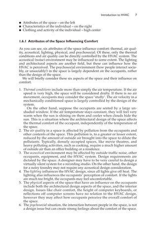 䊉 Attributes of the space – on the left
䊉 Characteristics of the individual – on the right
䊉 Clothing and activity of the individual – high center
1.6.1 Attributes of the Space Influencing Comfort
As you can see, six attributes of the space influence comfort: thermal, air qual-
ity, acoustical, lighting, physical, and psychosocial. Of these, only the thermal
conditions and air quality can be directly controlled by the HVAC system. The
acoustical (noise) environment may be influenced to some extent. The lighting
and architectural aspects are another field, but these can influence how the
HVAC is perceived. The psychosocial environment (how people interact socia-
bly, or unsociably!) in the space is largely dependent on the occupants, rather
than the design of the space.
We will briefly consider these six aspects of the space and their influence on
comfort.
1. Thermal conditions include more than simply the air temperature. If the air
speed is very high, the space will be considered drafty. If there is no air
movement, occupants may consider the space ‘stuffy’. The air velocity in a
mechanically conditioned space is largely controlled by the design of the
system.
On the other hand, suppose the occupants are seated by a large un-
shaded window. If the air temperature stays constant, they will feel very
warm when the sun is shining on them and cooler when clouds hide the
sun. This is a situation where the architectural design of the space affects
the thermal comfort of the occupant, independently of the temperature of
the space.
2. The air quality in a space is affected by pollution from the occupants and
other contents of the space. This pollution is, to a greater or lesser extent,
reduced by the amount of outside air brought into the space to dilute the
pollutants. Typically, densely occupied spaces, like movie theatres, and
heavy polluting activities, such as cooking, require a much higher amount
of outside air than an office building or a residence.
3. The acoustical environment may be affected by outside traffic noise, other
occupants, equipment, and the HVAC system. Design requirements are
dictated by the space. A designer may have to be very careful to design a
virtually silent system for a recording studio. On the other hand, the design
for a noisy foundry may not require any acoustical design consideration.
4. The lighting influences the HVAC design, since all lights give off heat. The
lighting also influences the occupants’ perception of comfort. If the lights
are much too bright, the occupants may feel uncomfortable.
5. The physical aspects of the space that have an influence on the occupants
include both the architectural design aspects of the space, and the interior
design. Issues like chair comfort, the height of computer keyboards, or
reflections off computer screens have no relation to the HVAC design,
however they may affect how occupants perceive the overall comfort of
the space.
6. The psychosocial situation, the interaction between people in the space, is not
a design issue but can create strong feelings about the comfort of the space.
Introduction to HVAC 7
 